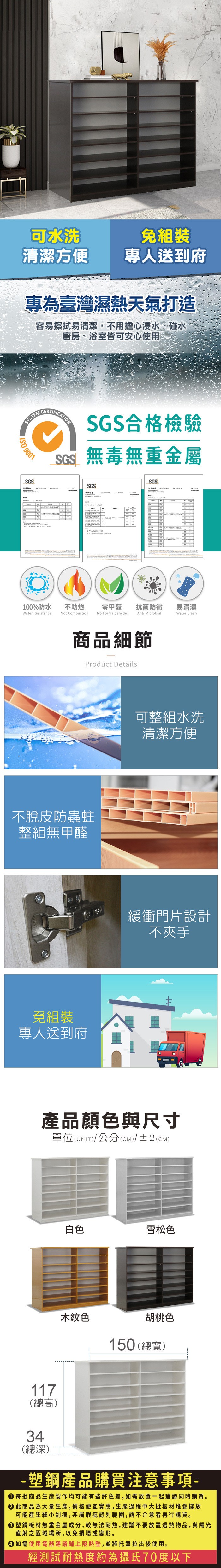 可水洗組裝清潔方便專人送到府專為臺灣濕熱天氣打造容易擦拭易清潔,不用擔心浸水、碰水廚房、浴室皆可安心使用SYSTEM 9001SGSCERTIFICATIONSGS合格檢驗SGS無毒無重金屬SGSSGS测试測試報告測試報告100%防水Water Resistance不助燃t Combustion零甲醛抗菌防黴易清潔No FormaldehydeAnti MicrobialWater Clean商品細節Product Details不脫皮防蟲蛀整組無甲醛免組裝專人送到府可整組水洗清潔方便緩衝門片設計不夾手產品顏色與尺寸單位(UNIT)/公分(cm)/±2(CM)117(總高)34(總深)白色雪松色木紋色胡桃色150 (總寬)-塑鋼產品購買注意事項- 每批商品生產製作均可能有些許色差,如需放置一起建議同時購買。 此商品為大量生產,價格便宜實惠,生產過程中大批板材堆疊擺放可能產生細小刮痕,非屬瑕疵認列範圍,請不介意者再行購買。塑鋼板材無重金屬成分,較無法耐熱,建議不要放置過熱物品,與陽光直射之區域場所,以免損壞或變形。 如需使用電器建議鋪上隔熱墊,並將托盤拉出後使用。經測試耐熱度約為攝氏70度以下