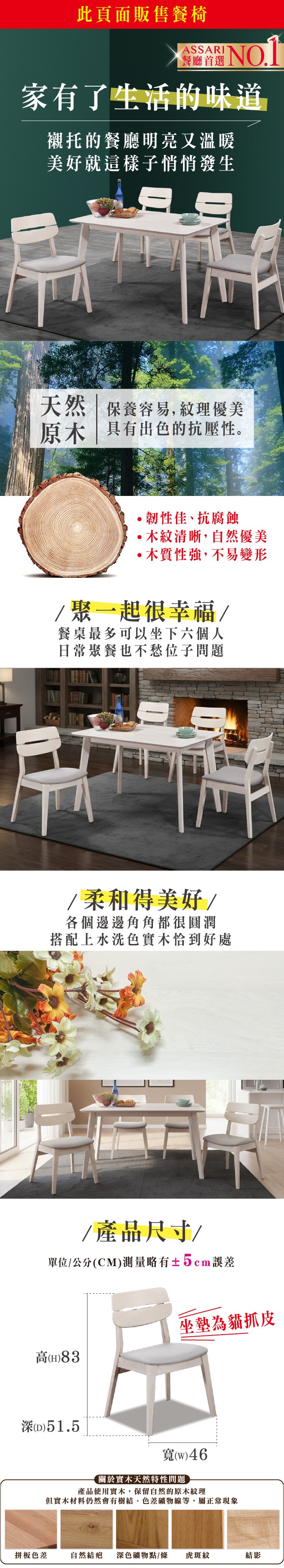 此頁面販售餐椅A餐廳首選SSARI 家有了生活的味道襯托的餐廳明亮又溫暖美好就這樣子悄悄發生天然  保養容易,紋理優美原木 具有出色的抗壓性。韌性佳、抗腐蝕木紋清晰,自然優美木質性強,不易變形聚一起很幸福/餐桌最多可以坐下六個人日常聚餐也不愁位子問題餐桌最長邊為120cm/柔和得美好/各個邊邊角角都很圓潤搭配上水洗色實木恰到好處高()83若有膠帶痕跡屬正常木紋現象請安心購買/ 產品尺寸/坐墊為貓抓皮()51.5單位(UNIT)/公分(CM)測量略有±2cm誤差寬()46