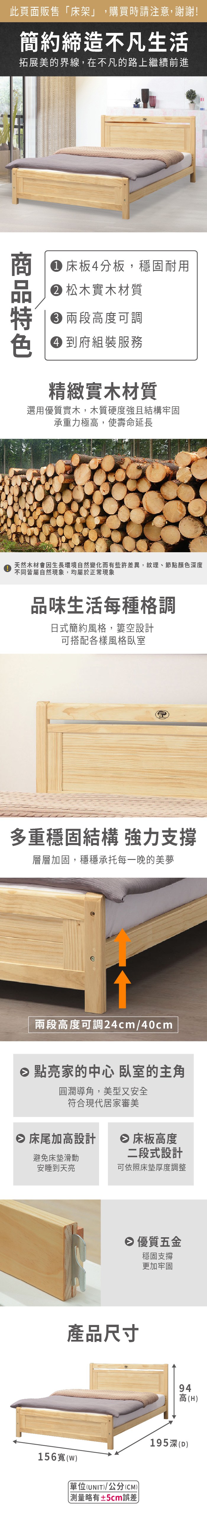 此頁面販售床架」,購買時請注意,謝謝!簡約締造不凡生活拓展美的界線,在不凡的路上繼續前進 床板4分板,穩固耐用 松木實木材質 兩段高度可調 到府組裝服務精緻實木材質選用優質實木,木質硬度強且結構牢固承重力極高,使壽命延長天然木材會因生長環境自然變化而有些許差異,紋理、節點顏色深度不同皆屬自然現象,均屬於正常現象品味生活每種格調日式簡約風格,空設計可搭配各樣風格臥室多重穩固結構 強力支撐層層加固,穩穩承托每一晚的美夢兩段高度可調24cm/40cm 點亮家的中心 臥室的主角圓潤導角,美型又安全符合現代居家審美 床尾加高設計 床板高度避免床墊滑動安睡到天亮二段式設計可依照床墊厚度調整 優質五金穩固支撐更加牢固產品尺寸156寬((UNIT/公分(CM))「略有±5cm誤差)94高(H)195深(D)