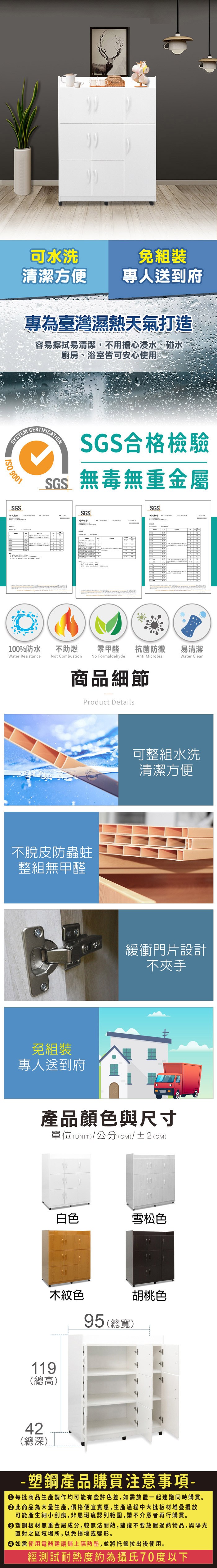 可水洗組裝清潔方便專人送到府專為臺灣濕熱天氣打造容易擦拭易清潔,不用擔心浸水、碰水廚房、浴室皆可安心使用SYSTEM 9001SGSCERTIFICATIONSGS合格檢驗SGS無毒無重金屬SGSSGS報告100%防水Water Resistance不助燃Not Combustion零甲醛 抗菌防黴易清潔Water CleanNo FormaldehydeAnti Microbial商品細節Product Details不脫皮防蟲蛀整組無甲醛免組裝專人送到府可整組水洗清潔方便緩衝門片設計不夾手產品顏色與尺寸單位(UNIT)/公分(CM)/±2(CM)白色雪松色木紋色95(總寬)胡桃色119(總高)42(總深)- 塑鋼產品購買注意事項- 每批商品生產製作均可能有些許色差,如需放置一起建議同時購買。 此商品為大量生產,價格便宜實惠,生產過程中大批板材堆疊擺放可能產生細小刮痕,非屬瑕疵認列範圍,請不介意者再行購買。塑鋼板材無重金屬成分,較無法耐熱,建議不要放置過熱物品,與陽光直射之區域場所,以免損壞或變形。 如需使用電器建議隔熱墊,並將托盤拉出後使用。經測試耐熱度約為攝氏70度以下