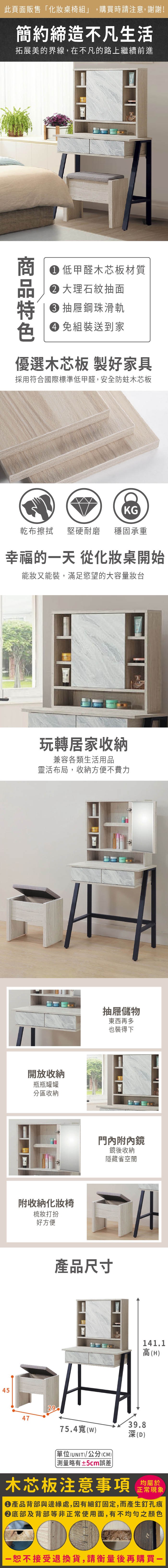 45此頁面販售化桌椅組」,購買時請注意,謝謝!簡約締造不凡生活拓展美的界線,在不凡的路上繼續前進 低甲醛木芯板材質大理石紋抽面 抽屜鋼珠滑軌 組裝送到家優選木芯板 製好家具採用符合國際標準低甲醛,安全防蛀木芯板KG乾布擦拭 堅硬耐磨穩固承重幸福的天 從化妝桌開始能妝又能裝,滿足慾望的大容量妝台玩轉居家收納兼容各類生活用品靈活布局,收納方便不費力開放收納瓶瓶罐罐分區收納附收納化妝椅梳妝打扮好方便抽屜儲物東西再多也裝得下門內附內鏡鏡後收納隱藏省空間產品尺寸294739.875.4寬(w)深(D)單位(UNIT)/公分(CM)測量略有±5cm誤差141.1高(H)木芯板注意事項均屬於正常現象產品背部與邊緣處,因有細釘固定,而產生釘孔痕底部及背部等非正常使用面,有不均勻之顏色「恕不接受退換貨,請衡量後再購買一