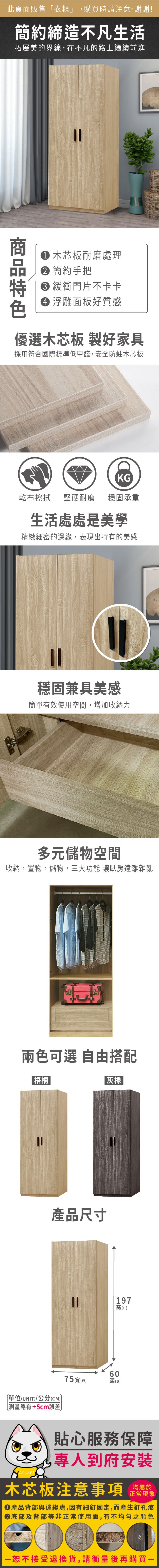 此頁面販售衣櫃」,購買時請注意,謝謝!簡約締造不凡生活拓展美的界線,在不凡的路上繼續前進 木芯板耐磨處理 簡約手把 緩衝門片不卡卡 浮雕面板好質感優選木芯板 製好家具採用符合國際標準低甲醛,安全防蛀木芯板KG乾布擦拭 堅硬耐磨穩固承重生活處處是美學精緻細密的邊緣,表現出特有的美感穩固兼具美感簡單有效使用空間,增加收納力多元儲物空間收納,置物,儲物,三大功能 讓臥房遠離雜亂兩色可選 自由搭配梧桐|灰橡產品尺寸單位(UNIT)/公分(CM))「略有±5cm誤差75寬()06深(D)197高(H)貼心服務保障專人到府安裝木芯板注意事項均屬於正常現象產品背部與邊緣處,因有細釘固定,而產生釘孔痕底部及背部等非正常使用面,有不均勻之顏色恕不接受退換貨,請衡量後再購買一