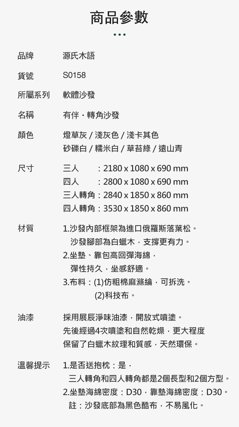 商品參數品牌源氏木語貨號S0158所屬系列軟體沙發名稱有伴轉角沙發顏色燈草灰/淺灰色/淺卡其色砂礫白/糯米白/草苔綠/遠山青尺寸三人材質 2180x1080x690四人  2800x1080 x 690 mm三人轉角2840x1850x860 mm四人轉角:3530x1850x860 mm1.沙發内部框架為進口俄羅斯落葉松。沙發腳部為白蠟木支撐更有力。2.坐墊、靠包高回彈海綿,彈性持久,坐感舒適。3.布料:(1)仿粗棉麻滌綸,可拆洗。(2)科技布。油漆採用展淨味油漆,開放式噴塗。溫馨提示先後經過4次噴塗和自然乾燥,更大程度保留了白蠟木紋理和質感,天然環保。1.是否送抱枕:是,三人轉角和四人轉角都是2個長型和2個方型。2.坐墊海綿密度:D30,靠墊海綿密度:D30。註:沙發底部為黑色酷布,不易風化。