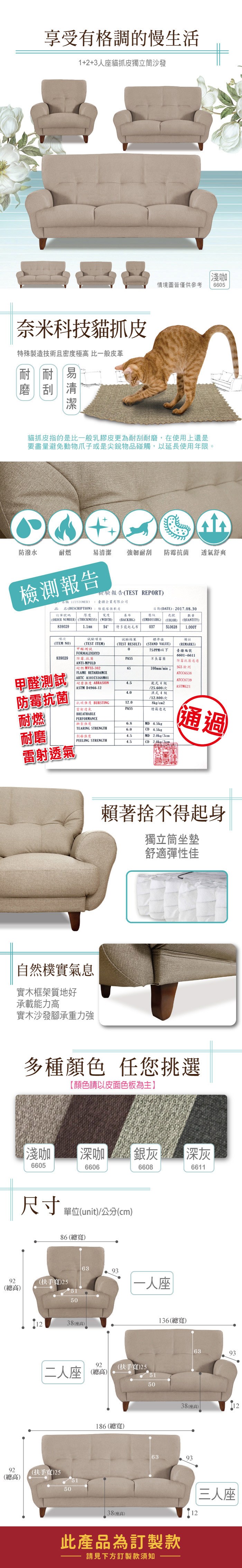享受有格調的慢生活1+2+3人座貓抓皮獨立筒沙發奈米科技貓抓皮特殊製造技術且密度極高 比一般皮革耐耐刮易淺咖情境圖皆僅供參考665貓抓皮指的是比一般乳膠皮更為耐刮耐磨,在使用上還是要盡量避免動物爪子或是尖銳物品碰觸,以延使用年限。防潑水易清潔 強韌耐刮 防霉菌透氣舒爽檢測報告檢驗報告TEST REPORT訂單碼名稱(CUSTOMER名(DESCRIPTION厚度臺企業有限公司維傢俱軟皮寬度日期(DATE):2017.08.30基布壓紋號(ORDER NUMBER) (THICKNESS) (WIDTH)(BACKIHG)(EMBOSSING)(COLOR)數量(QUANTITY)8390291.1mm54特多龍起毛布0375L0628項次備註ARTC A101CS168M01耐磨 ABRASIONASTM D4966-12防霉抗菌(ITEM NO)839029(TEST ITEM)甲醛測試FORMALDEHYD 防霉抗菌ANTI-MPULD 耐燃 MVSS-302FLAME RETARDAMCE結果(TEST RESULT) (STAND VALUE)65標準值(REMARKS)075PPM以下臺疆編號6601-6611PASS長防霉抗菌通過100mm/min SGS檢測ATCC6538ATCC87394.5乾式4/25.600次ASTMG21濕式4級/12.800次抗 BURSTING12.08kg/cm2雷射透氣PASS燈箱耐燃BREATHABLEPERFORMANCE| 撕裂強度MD 4.5kgTEARING STRENGTH6.0CD 4.5kg耐磨剝離強度4.5MD 2.0kg/通過PEELING STRENGTH4.5CD2.0kg/3cm雷射透氣自然樸實氣息實木框架質地好承載能力高實木沙發腳承重力強賴著捨不得起身獨立筒坐墊舒適彈性佳多種顏色 任您挑選【顏色請以皮面色板為主】淺咖 深咖 銀灰深灰6605660666086611尺寸 單位(unit)/公分(cm)86(總寬)639392(總高)(扶手寬)25515092(總高)一人座1238(座高)136(總寬)二人座 (總高)(扶手寬)25505192 (扶手寬)255150639338(座高)12186 (總寬)38(座高)6393此產品為訂製款請見下方訂製款須知12三人座