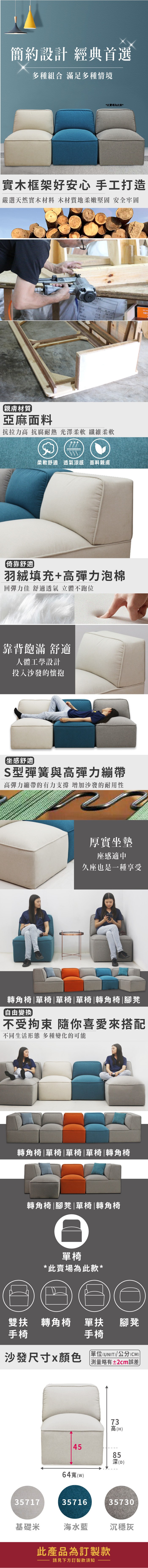 簡約設計 經典首選多種組合 滿足多種情境*此賣場為此款*實木框架好安心 手工打造嚴選天然實木材料 木材質地柔嫩堅固 安全牢固101親膚材質亞麻面料抗拉力高 抗腐耐熱 光澤柔軟 纖維柔軟柔軟舒適透氣涼感 面料親膚倚靠舒適羽絨填充+高彈力泡棉回彈力佳 舒適透氣 立體不跑位靠背飽滿 舒適人體工學設計投入沙發的懷抱坐感舒適S型彈簧與高彈力繃帶高彈力繃帶的有力支撐 增加沙發的耐用性厚實坐墊座感適中久座也是一種享受轉角椅單椅|單椅|單椅|轉角椅|腳凳自由變換不受拘束 你喜愛來搭配不同生活形態 多種變化的可能轉角椅|單椅|單椅|單椅|轉角椅轉角椅|腳凳|單椅|轉角椅單椅*此賣場為此款*扶 轉角椅單扶腳凳手椅手椅沙發尺寸x顏色單位(UNIT)/公分(CM)測量±2cm誤差357174564寬(w)3571673高(H)85深(D)35730基礎米海水藍沉穩灰此產品為訂製款請見下方訂製款須知