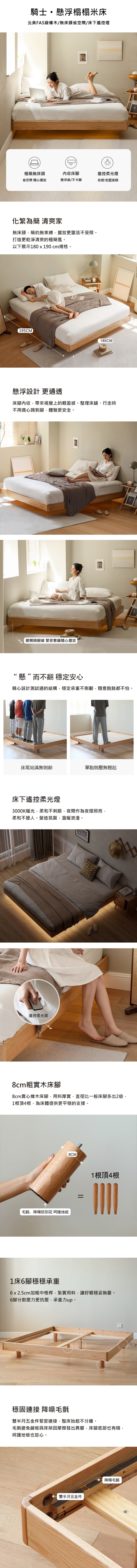 騎士懸浮榻榻米床北美FAS橡木/無床頭省空間/床下遙控燈極簡無床頭收床腳省空間 隨心擺放懸浮感/不卡腳遙控柔光燈夜燈/氛圍兼顧化繁為簡 清爽家無床頭簡約無束縛,擺放更靈活不受限。打造更乾淨清爽的極簡風。以下展示180 x 190 cm規格。195CM185CM懸浮設計 更通透床腳內收,帶來視覺上的輕盈感。整理床鋪、行走時不用擔心踢到腳,體驗更安全。避開踢腳線 緊密靠牆隨心擺放CERCEREAL“懸”而不翻穩定安心精心設計測試過的結構,穩定承重不側翻,隨意跑跳都不怕。床尾站滿無側翻單點側壓無翹起床下遙控柔光燈3000K暖光,柔和不刺眼,夜間作為夜燈照亮,柔和不擾人。營造氛圍,溫暖浪漫。遙控柔光燈8cm粗實木床腳8cm實心橡木床腳,用料厚實,直徑比一般床腳多出2倍,1根頂4根,為床體提供更平穩的支撐。毛氈,降噪防刮花 呵護地板8CM1根頂4根1床6腳穩穩承重6x2.5cm加粗中,紮實用料,讓好眠穩妥無憂。6腳分散壓力更抗壓,承重力up。穩固連接 降噪毛氈雙半月五金件緊密連接,整床抬起不分離。毛氈避免鋪板與床架因摩擦發出異響,床腳底部也有哦,呵護地板也放心。雙半月五金件降噪毛氈