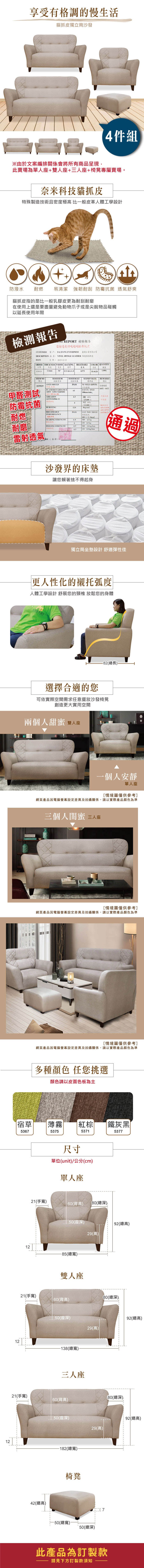 享受有格調的慢生活貓抓皮獨立筒沙發件組由於文案編排關係會將所有商品呈現此賣場為單人座+雙人座+三人座+椅凳專屬賣場。奈米科技貓抓皮殊製造技術且極高 比一般皮革人體工學設計防潑水 耐燃 易清潔 強韌耐刮 菌 舒爽貓抓皮指的是比一般乳膠皮更為耐刮耐磨在使用上還是要盡量避免動物爪子或是尖銳物品碰觸以延使用年限檢測報告 REPORT 檢驗報告雷射透氣耐抓皮CUSTOER 客戶:TAIJIANG ENTERPRISE 臺企業有限公司DESCRIPTION  : VINYL SPONGE LEATHER 維軟皮DATE日期:515ORDER THICKNESS WIDTH BACKINGBREATHABLECOLOR 厚度透氣83902915特多龍起毛布03751,000項次 NOANTIMOULD項目試驗結果PASSSTAND VALUE標準值NO  GROWING備註REMARKS839029長耐燃甲醛測試 防霉抗菌ABRASION ASTM D4966度BURSTINGBREATHABLEPERFORMANCEFLAMERETARDAMCE65BURNING ARTC min,M MVSS-防霉抗DRY 4次WET 41PASS PASS 燈箱邊光透氣呼吸/TEARING STRENGTHMD  6  kg耐磨PEELING STRENGTH4.5MD20 kg/m4.5CD /雷射透氣通過RE簽章):沙發界的床墊讓您賴著捨不得起身獨立筒坐墊設計 舒適彈性佳更人性化的襯托弧度人體工學設計 舒展您的頸椎 放鬆您的身體ASSARI選擇合適的您-82(總長)可依實際空間需求任意擺放沙發椅凳創造更大實用空間兩個人甜蜜雙人座一個人安靜單人座情境圖僅供參考]網頁產品因電腦設定差異及拍攝關係,請以實際產品為準三個人密 三人座情境圖僅供參考]網頁產品因電腦螢幕設定差異及拍攝關係,請以實際產品顏色為準情境圖僅供參考]網頁產品因電腦螢幕設定差異及拍攝關係,請以實際產品顏色為準多種顏色 任您挑選顏色請以皮面色板為主宿草 薄霧棕鐵灰黑5367537553715377121212121221(手寬)尺寸單位(unit)/公分(cm)單人座|60(背高)80(總深)_50(座深)92(總高)29(高)-85(總寬)-雙人座21(手寬)80(總深)60(背高)21(手寬)42(總高)50(座深)-138(總寬)三人座92(總高)29(高)60(背高)80(總深)[50(座深)29(高)92(總高)-182(總寬)椅凳-50(總寬)50(總深)此產品為訂製款請見下方訂製款須知