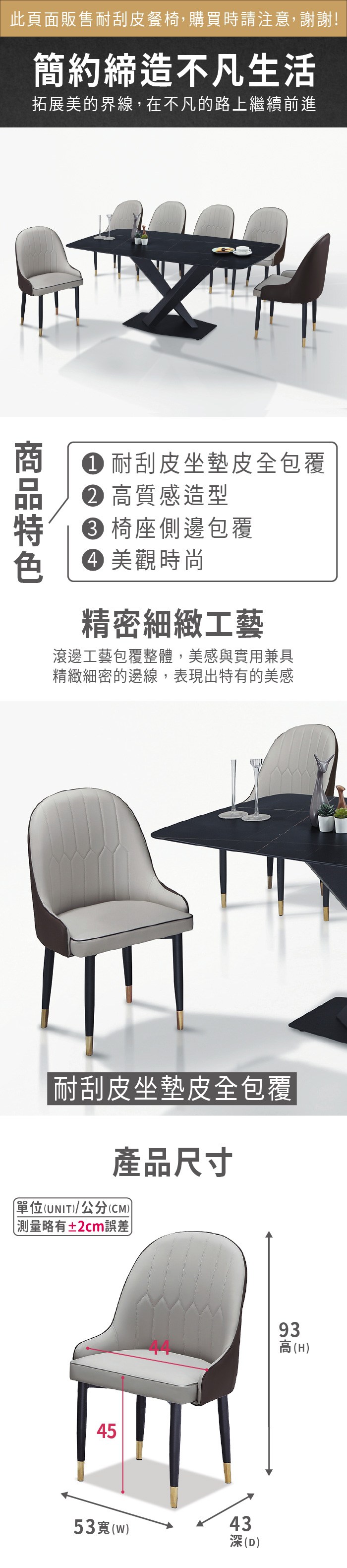 此頁面販售耐刮皮餐椅,購買時請注意,謝謝!簡約締造不凡生活拓展美的界線,在不凡的路上繼續前進 耐刮皮坐墊皮全包覆 高質感造型 椅座側邊包覆 美觀時尚精密細緻工藝滾邊工藝包覆整體,美感與實用兼具精緻細密的邊線,表現出特有的美感 耐刮皮坐墊皮全包覆產品尺寸單位(UNIT/公分(CM)) 測量略有±2cm誤差)4553寬(w)93高(H)43(D)