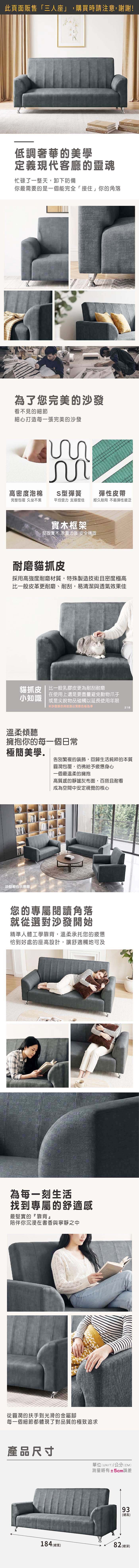 此頁面販售「三人座」,購買時請注意,謝謝!低調奢華的美學定義現代客廳的靈魂忙碌了一整天,卸下防備你最需要的是一個能完全「接住」你的角落為了您完美的沙發看不見的細節細心打造每一張完美的沙發 高密度泡棉S型彈簧彈性皮帶完整包覆 久坐不累平均受力支撐度佳經久耐用不易彈性疲乏實木框架堅固實木 承重力強 安全穩固耐磨貓抓皮採用高強度耐磨材質,特殊製造技術且密度極高比一般皮革更耐磨、耐刮,易清潔與透氣效果佳貓抓皮 | 比一般乳膠皮更為耐刮耐磨小知識在使用上還是要盡量避免動物爪子或是尖銳物品碰觸以延長使用年限沙發顏色與紋路以實際色板為準溫柔傾聽擁抱你的每一個日常218極簡美學告別繁複的裝飾,回歸生活純粹的本質沙發組合示意圖圓潤包覆,彷彿給予疲憊身心一個最溫柔的擁抱高質感的靜謐灰布面,百搭且耐看成為空間中安定視覺的核心您的專屬閱讀角落就從選對沙發開始精準人體工學靠背,溫柔承托您的疲憊恰到好處的座高設計,讓舒適觸可及為每一刻生活找到專屬的舒適感最堅實的『靠背陪伴你沉浸在書香與寧靜之中從圓潤的扶手到光滑的金屬腳每一個細節都體現了對品質的極致追求產品尺寸單位(UNIT)/公分(CM)測量略有±5cm誤差93(總高)184 (總寬)82 (總深)