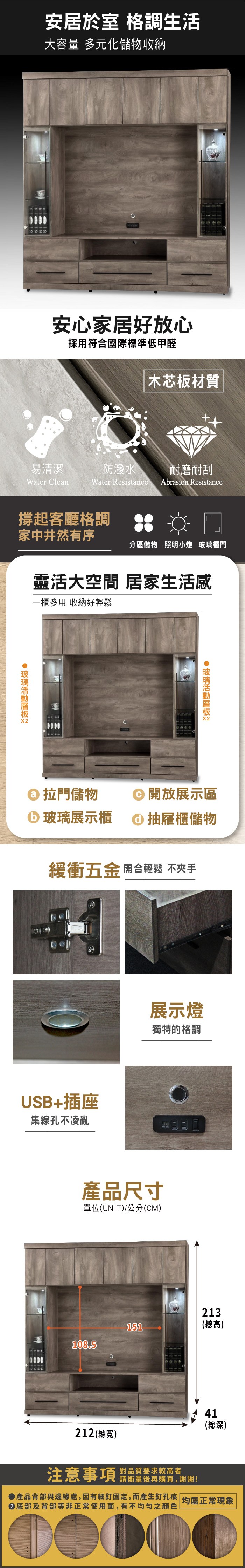 安居於室 格調生活大容量 多元化儲物收納安心居好放心採用符合國際標準低甲醛木芯板材質易清潔防潑水 耐磨耐刮Water CleanWater Resistance Abrasion Resistance撐起客廳格調家中井然有序分區儲物 照明小燈 櫃門靈活大空間 居家生活感一櫃多用 收納好輕鬆 玻璃 拉門儲物 玻璃展示櫃開放展示區抽屜櫃儲物緩衝五金 開合輕鬆 不夾手USB+插座集線孔不凌亂展示燈獨特的格調產品尺寸單位(UNIT)/公分(CM)151108.5213(總高)41(總深)212 (總寬)注意事項 品質要求较高者請衡量後再購買,謝謝!產品背部與邊緣處,因有細釘固定,而產生釘孔痕| 均屬正常現象|底部及背部等非正常使用面,有不均匀之顏色