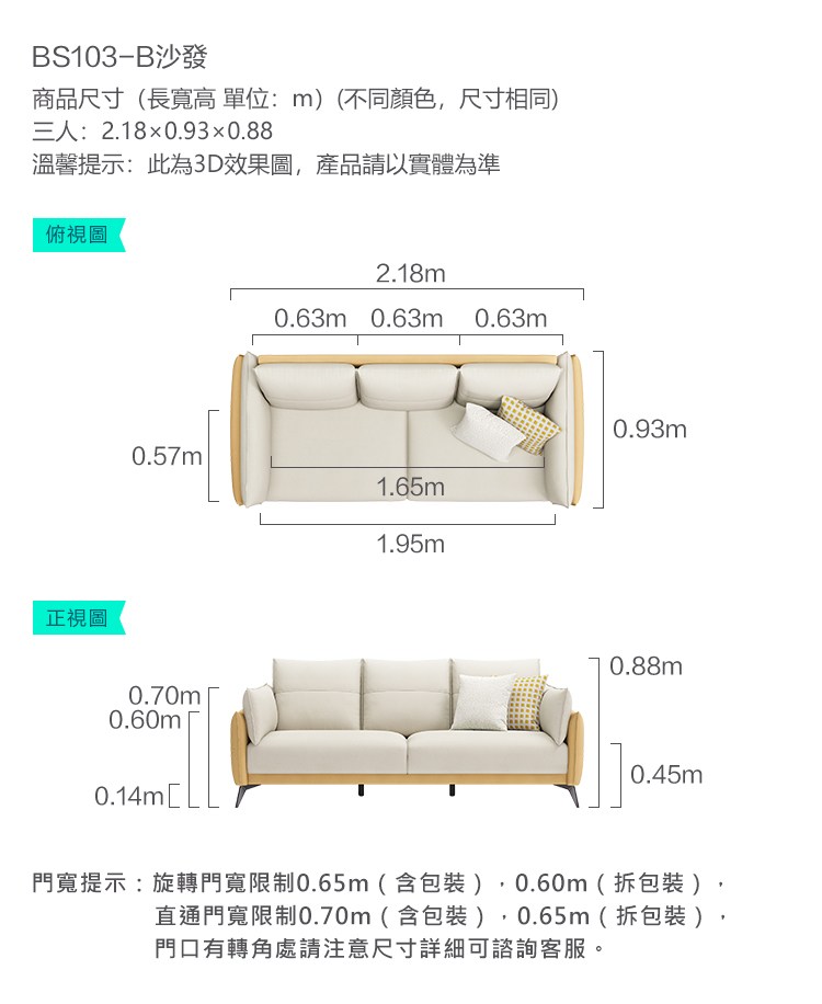 S103-B沙發商品尺寸長寬高單位:m)(不同顏色尺寸相同)三人:2.180.930.88溫馨提示:此為3D效果圖,產品請以實體為準俯視圖正視圖2.18m0.63m 0.63m 0.63m0.93m0.57m1.65m1.95m0.70m0.60m0.14m[0.88m0.45m門寬提示:旋轉門寬限制0.65m(含包裝),0.60m(拆包裝)直通門寬限制0.70m(含包裝),0.65m(拆包裝)門口有轉角處請注意尺寸詳細可諮詢客服。