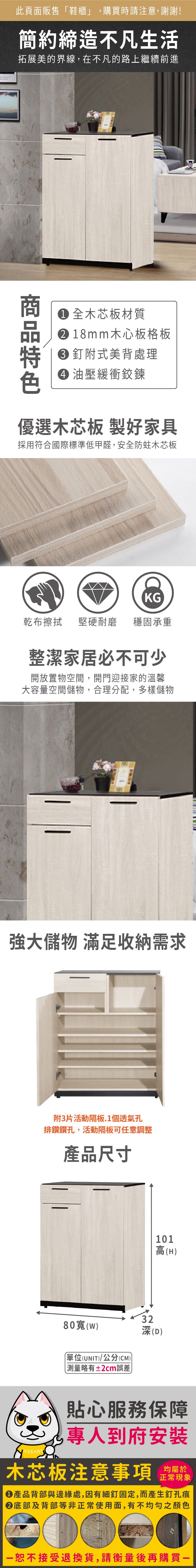 此頁面販售鞋櫃」購買時請注意,謝謝!簡約締造不凡生活拓展美的界線,在不凡的路上繼續前進 全木芯板材質18mm木心板格板釘附式美背處理 油壓緩衝鉸鍊優選木芯板 製好家具採用符合國際標準低甲醛,安全防蛀木芯板KG乾布擦拭堅硬耐磨 穩固承重整潔家居必不可少開放置物空間,開門迎接家的溫馨大容量空間儲物,合理分配,多樣儲物強大儲物 滿足收納需求附3片活動隔板.1個透氣孔排鑽鑽孔,活動隔板可任意調整產品尺寸80()「單位(UNIT)/公分(CM))略有±2cm誤差 32101高(H)(D)貼心服務保障,專人到府安裝木芯板注意事項均屬於正常現象產品背部與邊緣處,因有細釘固定,而產生釘孔痕底部及背部等非正常使用面,有不均勻之顏色恕不接受退換貨,請衡量後再購買一
