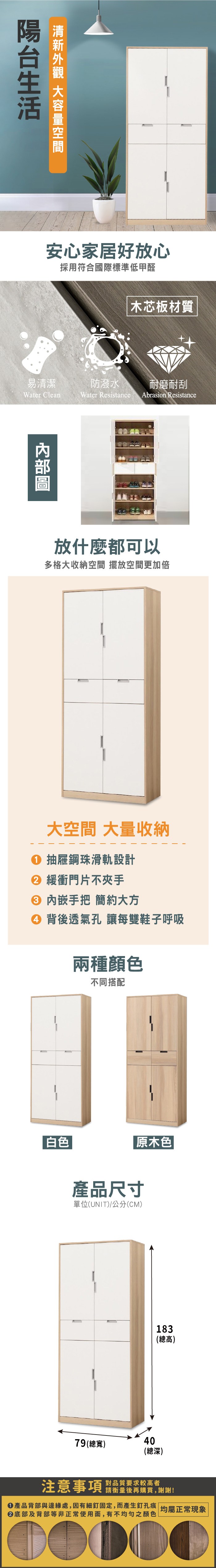 安心家居好放心採用符合國際標準低甲醛木芯板材質易清潔防潑水耐磨耐刮Water CleanWater Resistance Abrasion Resistance放什麼都可以多格大收納空間 擺放空間更加倍大空間 大量收納① 抽屜鋼珠滑軌設計 緩衝門片不夾手 內嵌手把 簡約大方④ 背後透氣孔 讓每雙鞋子呼吸兩種顏色不同搭配「白色原木色|產品尺寸單位(UNIT)/公分(CM)183(總高)79(總寬)40(總深)注意事項對品質要求較高者請衡量後再購買,謝謝!產品背部與邊緣處,因有細釘固定,而產生釘孔痕 均屬正常現象底部及背部等非正常使用面,有不均勻之顏色