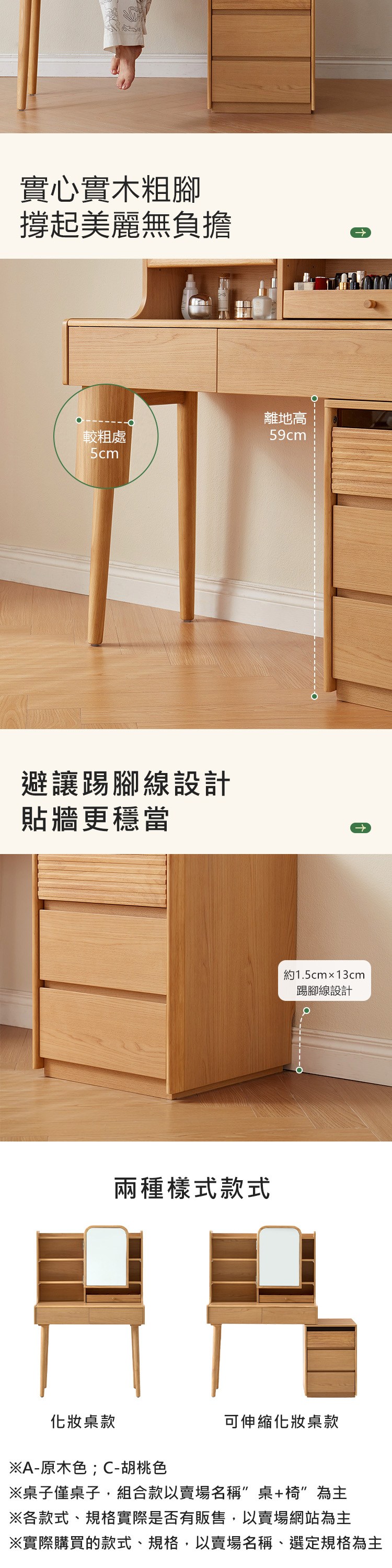 實心實木粗腳美麗無負擔離地高較粗處59cm5cm避讓踢腳線設計貼牆更穩當兩種樣式款式約1.5cmx13cm踢腳線設計化妝桌款※A-原木色;C-胡桃色可伸縮化妝桌款※桌子僅桌子,組合款以賣場名稱桌+椅為主※各款式、規格實際是否有販售,以賣場網站為主※實際購買的款式、規格,以賣場名稱、選定規格為主