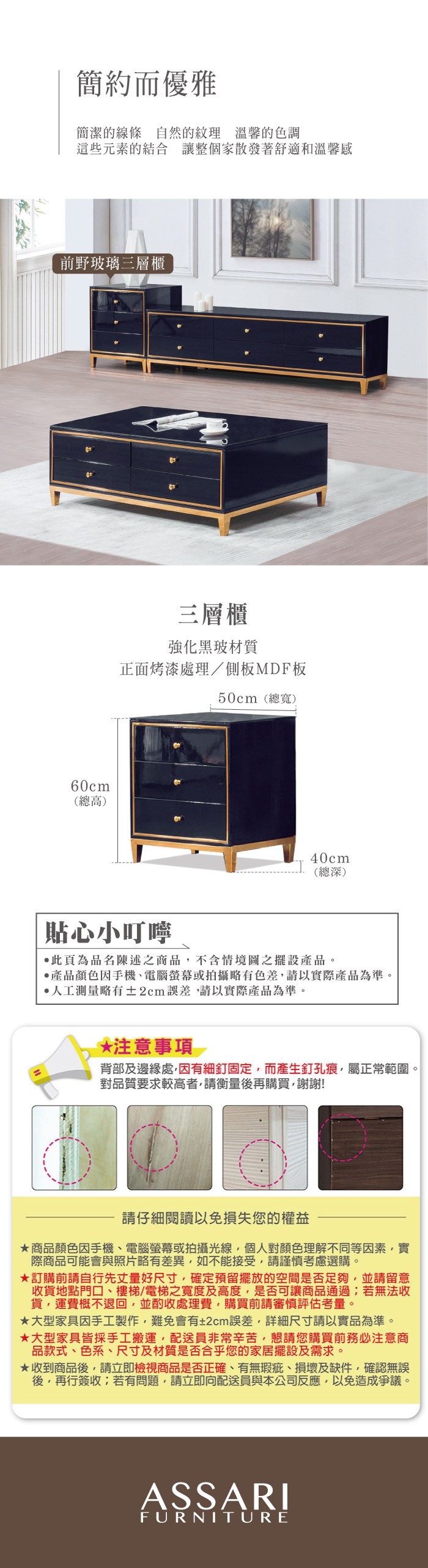 簡約而優雅簡潔的線條自然的紋理 溫馨的色調這些元素的結合 讓整個家散發著舒適和溫馨感前野玻璃三層櫃60cm(總高)三層櫃強化黑材質正面烤漆處理/側板MDF板50cm(總寬)40cm(總深)「貼心小叮嚀此頁為品名陳述之商品不含情境圖之擺設產品。產品顏色手機、電腦螢幕或拍攝略有請以實際產品為準。人工測量略有±2cm請以實際產品為準。*注意事項背部及邊緣處因有細釘固定,而產生釘孔痕,屬正常範圍。對品質要求較高者,請衡量後再購買,謝謝!請仔細閱讀以免損失您的權益商品顏色因手機、電腦螢幕或拍攝光線,個人對顏色理解不同等因素,實際商品可能會與照片略有差異,如不能接受,請謹慎考慮選購。訂購前請自行先丈量好尺寸,確定預留擺放的空間是否足夠,並請留意收貨地點門口、樓梯/電梯之寬度及高度,是否可讓商品通過若無法收貨,運費概不退回,並酌收處理費,購買前請審慎評估考量。大型家具因手工製作,難免會有±2cm誤差,詳細尺寸請以實品為準。★大型家具皆採手工搬運,配送員非常辛苦,懇請您購買前務必注意商品款式、色系、尺寸及材質是否合乎您的家居擺設及需求。★收到商品後,請立即檢視商品是否正確、有無瑕疵、損壞及缺件,確認無誤後,再行簽收;若有問題,請立即向配送員與本公司反應,以免造成爭議。ASSARIFURNITURE