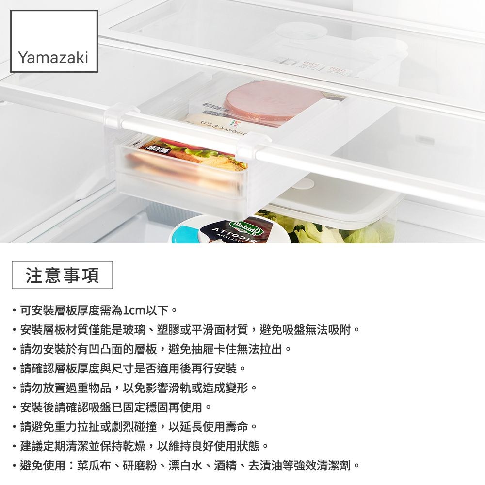 YamazakiATT注意事項可安裝層板厚度需為1cm以下。安裝層板材質僅能是玻璃、塑膠或平滑面材質,避免吸盤無法吸附。請勿安裝於有凹凸面的層板,避免抽屜卡住無法拉出。請確認層板厚度與尺寸是否適用後再行安裝。請勿放置過重物品,以免影響滑軌或造成變形。安裝後請確認吸盤已固定穩固再使用。請避免重力拉扯或劇烈碰撞,以延長使用壽命。建議定期清潔並保持乾燥,以維持良好使用狀態。避免使用:菜瓜布、研磨粉、漂白水、酒精、去漬油等強效清潔劑。