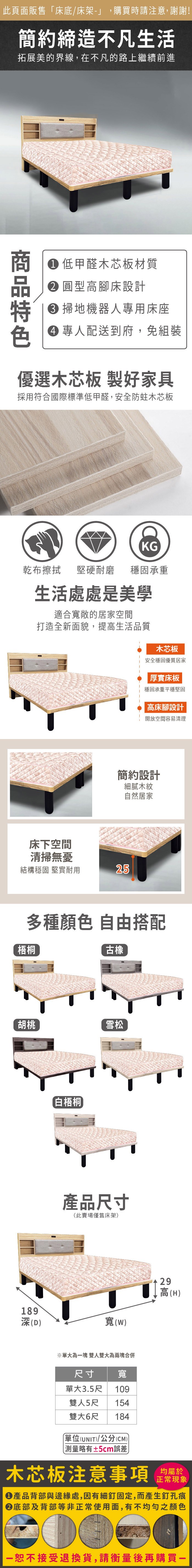 此頁面販售「床底/床架-」,購買時請注意,謝謝簡約締造不凡生活拓展美的界線,在不凡的路上繼續前進 低甲醛木芯板材質圓型高腳床設計 掃地機器人專用床座 專人配送到府,免組裝優選木芯板 製好家具採用符合國際標準低甲醛,安全防蛀木芯板KG乾布擦拭堅硬耐磨 穩固承重生活處處是美學適合寬敞的居家空間打造全新面貌,提高生活品質床下空間木芯板安全穩固優質居家厚實床板穩固承重平穩堅固高床腳設計開放空間容易清理簡約設計細膩木紋自然居家清掃無憂結構穩固 堅實耐用25多種顏色 自由搭配梧桐胡桃189深(D「白梧桐古橡雪松產品尺寸(此賣場僅售床架寬(W)29高(H)※單大為塊 雙人雙大為兩塊合併尺寸單大3.5尺寬109雙人5尺 154雙大6尺 184單位(UNIT)/公分(CM))略有±5cm誤差)木芯板注意事項均屬於正常現象產品背部與邊緣處,因有細釘固定,而產生釘孔痕底部及背部等非正常使用面,有不均勻之顏色一恕不接受退換貨,請衡量後再購買一
