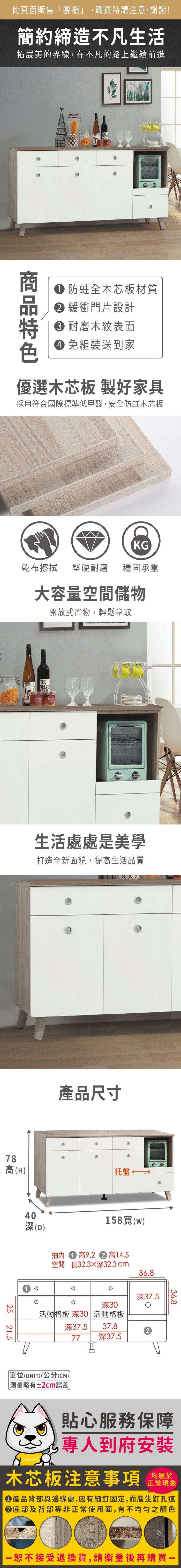 此頁面販售餐櫃」,購買時請注意,謝謝!簡約締造不凡生活拓展美的界線,在不凡的路上繼續前進 防蛀全木芯板材質 緩衝門片設計 耐磨木紋表面 免組裝送到家優選木芯板 製好家具採用符合國際標準低甲醛,安全防蛀木芯板KG乾布擦拭堅硬耐磨 穩固承重大容量空間儲物開放式置物,輕鬆拿取THEVELVET78生活處處是美學打造全新面貌,提高生活品質產品尺寸高(H) 托盤2521.540(D)抽內158寬(w)高9.2  高14.5空間 長32.3深32.3cm36.8深30活動格板 深30活動格板深37.537.877 深37.5深37.5單位(UNIT)/公分(CM)「略有±2cm誤差36.8貼心服務保障專人到府安裝木芯板注意事項 正常現象產品背部與邊緣處,因有細釘固定,而產生釘孔痕底部及背部等非正常使用面,有不均勻之顏色接受退換貨,請衡量後再購買一