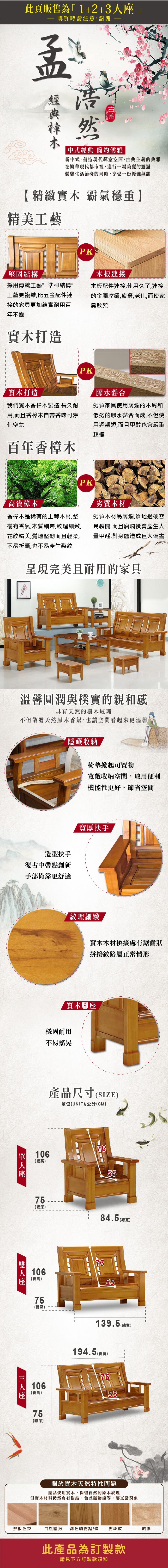 此頁販售為1+2+3購買時請注意謝謝孟然中式經典 簡約儒雅新中式。營造現代禪意空間,古典主義的典雅在繁華現代都市裡,進行一場美麗的邂逅體驗生活節奏的同時,享受一份優雅氣韻精緻實木 霸氣穩重】精美工藝堅固結構PK木板連接採用傳統工藝準柳結構”工藝更複雜,比五金配件連接的家具更加結實耐用百年不變木板配件連接,使用久了,連接的金屬腐鏽,疲勞,老化,而使家具散架實木打造PK實木打造我們實木香樟木製造,長久耐用,而且香樟木自帶香味可淨化空氣百年香樟木膠水黏合劣質家具使用腐爛的木屑和低劣的膠水黏合而成,不但使用週期短,而且甲醇也會嚴重超標PK高貴樟木劣質木材劣質木材易腐爛,質地過硬容易裂開,而且腐爛後會產生大香樟木是稀有的上等木材,整樹有香氣,木質細密,紋理細緻,花紋精美,質地堅韌而且輕柔, 量甲醛,對身體造成巨大傷害不易折斷,也不易產生裂紋呈現完美且耐用的家具溫馨圓潤與樸實的親和感具有天然的樹木紋理不但散發天然原木香氣,也讓空間看起來更溫馨隱藏收納椅墊掀起可置物寬敞收納空間,取用便利機能性更好,節省空間造型扶手復古中帶點創新手部倚靠更舒適人寬厚扶手【紋理細緻實木木材拚接處有鋸齒狀拼接紋路屬正常情形實木腳穩固耐用不易搖晃產品尺寸(SIZE)單位(UNIT)/公分(CM)106(總高)座5(總深)106(總高)75765584.5 (總寬)7655(總深)106(總高)139.5(總寬)194.5 (總寬)7655757(總深)座關於實木天然特性問題產品使用實木,保留自然的原木紋理但實木材料仍然會有樹結、色差礦物線等,屬正常現象拼板色差自然結疤 深色礦物點/條虎斑紋結影此產品為訂製款請見下方訂製款須知