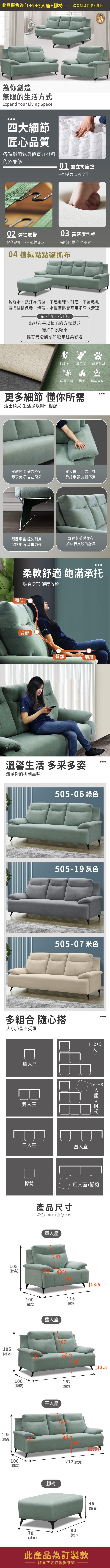 此頁販售為「3購買時請注意,謝謝為你創造無限的生活方式Expand Your Living Space四大細節匠心品質各項環節甄選優質好材料內外兼修01 獨立筒墊平均受力 支撐度佳0 彈性皮帶03 高密度泡棉經久耐用 不易彈性疲乏完整包覆 久坐不累04 植絨點點貓抓布防潑水、抗汙易清潔、不起毛球、耐磨、不易粘毛易擦拭易保養,污漬、水性筆跡皆可用肥皂水清理貓抓布小知識貓抓布是以植毛的方式製成纖維孔比較小擁有光滑觸感如絨布輕柔舒適防潑水易清潔耐磨耐刮防霉抗菌 耐燃 透氣舒爽更多細節 懂你所需活出精采 生活足以與你相配寬敞座深 倚靠舒適寬大扶手 可靠可枕靜享美好 自在倚靠承托手部 支撐不累穩固承重 經久耐用舒適與美感並存保護地面 承重力強如沐春風般的舒適頸部柔軟舒適 飽滿承托貼合身形 深度放鬆背部AR臀部腿部溫馨生活 多采多姿滿足你的挑剔品味217-11 綠色217-09 灰色217-17 米色多組合 隨心搭大小戶型不受限單座雙人座105三人座(總高)12+3四人座人座1+2+3人座 +腳椅椅凳四人座+腳椅100產品尺寸單位(UNIT)/公分(CM)單人座67(總深)雙人座11513.5(總寬)67105(總高)49105(總高)100(總深)100(總深)三人座腳椅162(總寬)212 (總寬)7090(總長)(總寬)46(總高)此產品為訂製款請見下方訂製款須知