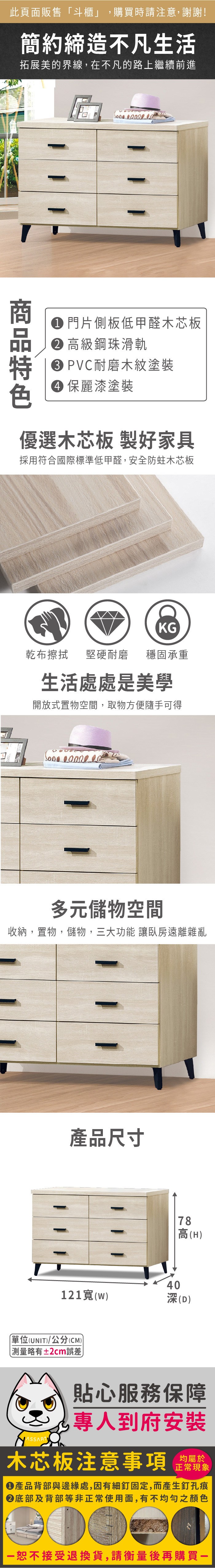 此頁面販售「斗櫃」購買時請注意,謝謝!簡約締造不凡生活拓展美的界線,在不凡的路上繼續前進 門片側板低甲醛木芯板 高級鋼珠滑軌 PVC耐磨木紋塗裝 麗漆塗裝優選木芯板 製好家具採用符合國際標準低甲醛,安全防蛀木芯板KG乾布擦拭堅硬耐磨 穩固承重生活處處是美學開放式置物空間,取物方便隨手可得  多元儲物空間收納,置物,儲物,三大功能 讓臥房遠離雜亂產品尺寸4078高(H)121()深(D)單位(UNIT)/公分(CM))略有±2cm誤差貼心服務保障,專人到府安裝木芯板注意事項均屬於正常現象產品背部與邊緣處,因有細釘固定,而產生釘孔痕底部及背部等非正常使用面,有不均勻之顏色恕不接受退換貨,請衡量後再購買一