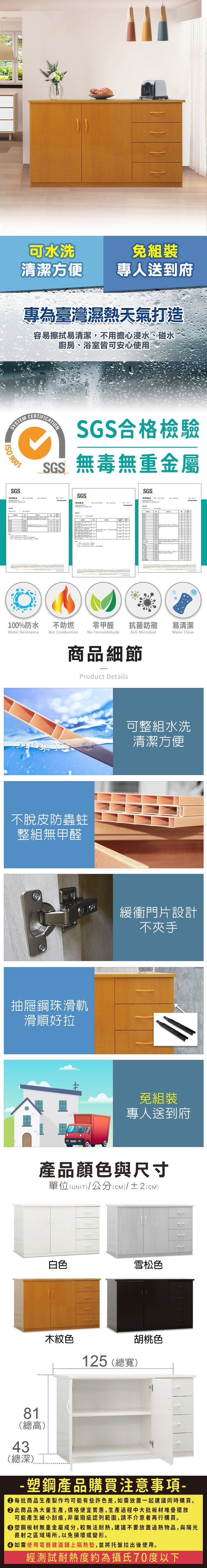 可水洗清潔方便專人送到府專為臺灣濕熱天氣打造容易擦拭易清潔,不用擔心浸水、碰水廚房、浴室皆可安心使用SYSTEM 9001SGSCERTIFICATIONSGS合格檢驗SGS無毒無重金屬SGSSGS100%防水Water Resistance不助燃Not Combustion零甲醛 抗菌防黴No FormaldehydeAnti Microbial商品細節Product Details不脫皮防蟲蛀整組無甲醛抽屜鋼珠滑軌滑順好拉易清潔Water Clean可整組水洗清潔方便緩衝門片設計不夾手免組裝專人送到府產品顏色與尺寸單位(UNIT)/公分(CM)/±2(CM)白色雪松色木紋色胡桃色125 (總寬)81(總高)43(總深)- 塑鋼產品購買注意事項- 每批商品生產製作均可能有些許色差,如需放置一起建議同時購買。 此商品為大量生產,價格便宜實惠,生產過程中大批板材堆疊擺放可能產生細小刮痕,非屬瑕疵認列範圍,請不介意者再行購買。塑鋼板材無重金屬成分,較無法耐熱,建議不要放置過熱物品,與陽光直射之區域場所,以免損壞或變形。 如需使用電器建議鋪上隔熱墊,並將托盤拉出後使用。經測試耐熱度約為攝氏70度以下