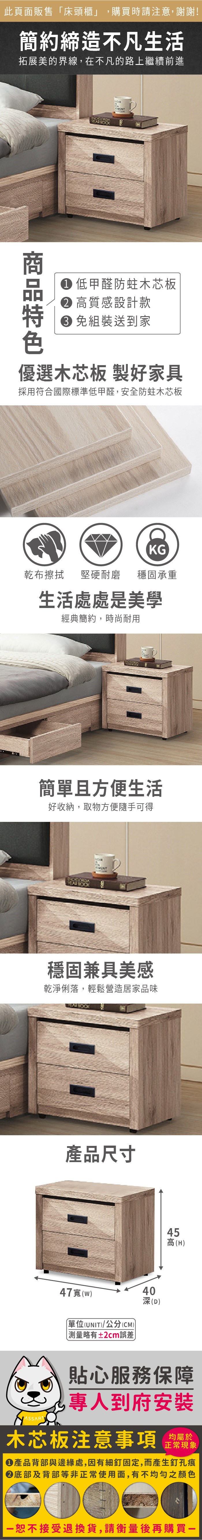 此頁面販售床頭櫃」購買時請注意,謝謝!簡約締造不凡生活拓展美的界線,在不凡的路上繼續前進 低甲醛防蛀木芯板 高質感設計款 組裝送到家優選木芯板 製好家具採用符合國際標準低甲醛,安全防蛀木芯板KG乾布擦拭堅硬耐磨 穩固承重生活處處是美學經典簡約,時尚耐用簡單且方便生活好收納,取物方便隨手可得穩固兼具美感乾淨俐落,輕鬆營造居家品味產品尺寸47(w)單位(UNIT)/公分(CM)「略有±2cm誤差40深(D)45高(H)貼心服務保障,專人到府安裝木芯板注意事項正常現象產品背部與邊緣處,因有細釘固定,而產生釘孔痕底部及背部等非正常使用面,有不均勻之顏色恕不接受退換貨,請衡量後再購買一