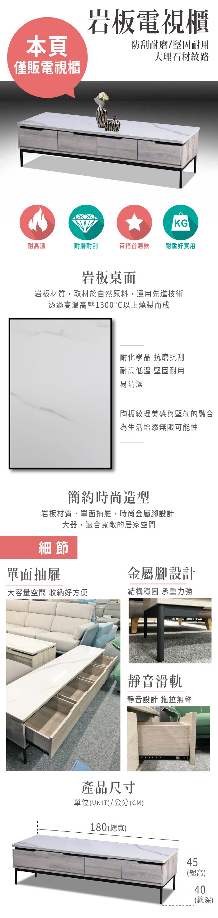 本頁僅販電視櫃岩板電視櫃防刮耐磨/堅固耐用大理石材紋路KG耐高溫耐磨耐刮百搭首選款耐重好實用岩板桌面岩板材質,取材於自然原料,運用先進技術透過高溫高壓1300°C以上燒製而成耐化學品 抗磨抗刮耐高低溫 堅固耐用易清潔陶板紋理美感與堅韌的融合為生活增添無限可能性簡約時尚造型岩板材質,單面抽屜,時尚金屬腳設計大器,適合寬敞的居家空間細節單面抽屜金屬腳設計大容量空間 收納好方便結構穩固 承重力強靜音滑軌靜音設計 拖拉無聲產品尺寸單位(UNIT)/公分(CM)180(總寬)45(總高)40(總深)