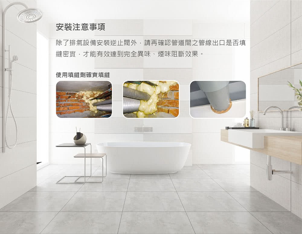 安裝注意事項 除了排氣設備安裝逆止閥外,請再確認管道間之管線出口是否填 縫密實,才能有效達到完全異味、煙味阻斷效果。 使用填縫劑確實填縫 