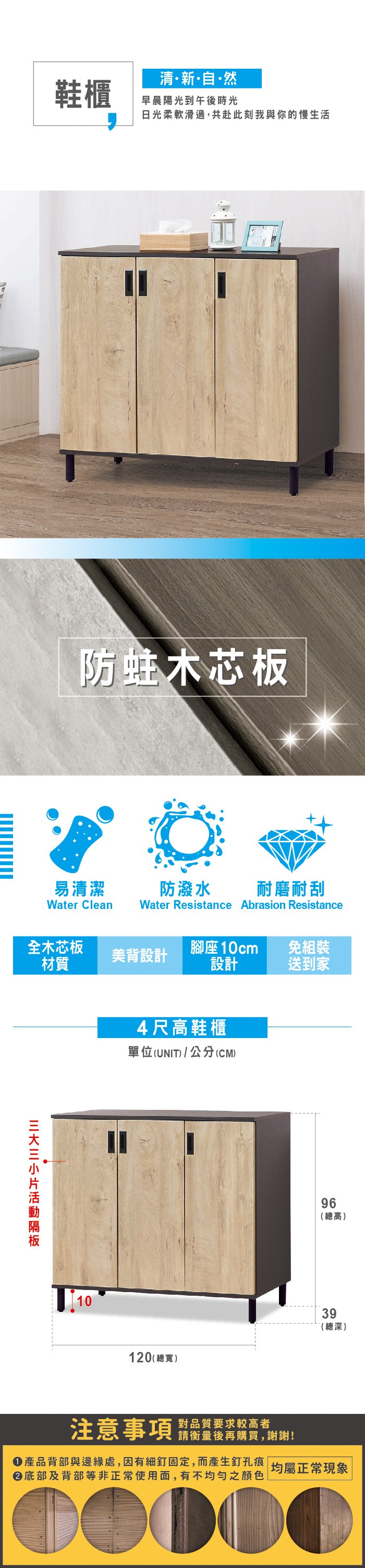 清新自·然鞋櫃早晨陽光到午後時光日光柔軟滑過,共赴此刻我與你的慢生活防蛀木芯板易清潔防潑水 耐磨耐刮Water Clean Water Resistance Abrasion Resistance全木芯板美背設計材質腳座10cm設計免組裝送到家104尺高鞋櫃單位(UNIT)/公分(CM)96(總高)39(總深)120 (總寬)注意事項對品質要求較高者請衡量後再購買,謝謝!產品背部與邊緣處,因有細釘固定,而產生釘孔痕 均屬正常現象 底部及背部等非正常使用面,有不均勻之顏色