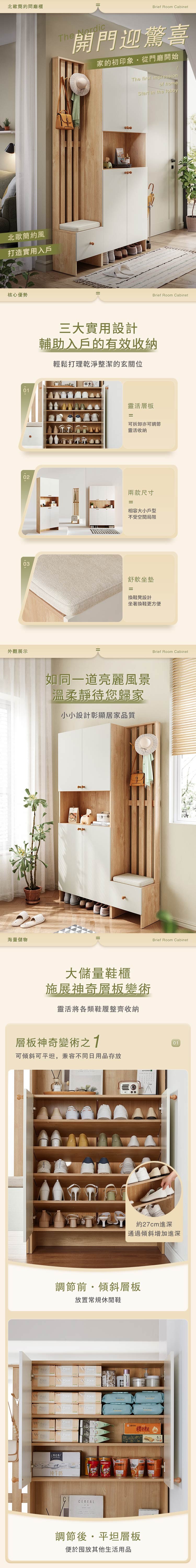 北歐簡約廳櫃北歐簡約風打造實用入戶核心優勢Brief Room CabinetThe Nordic開門迎驚喜家的初印象從門廳開始The first impressionof homeStart in the lobbyBrief Room Cabinet三大實用設計輔助入戶的有效收納輕鬆打理乾淨整潔的玄關位靈活層板=可拆卸亦可調節靈活收納02兩款尺寸=相容大小戶型不受空間局限03外觀展示海量儲物舒軟坐墊=換鞋凳設計坐著換鞋更方便如同一道亮麗風景溫柔靜待您歸家小小設計彰顯居家品質大儲量鞋櫃施展神奇層板變術靈活將各類鞋履整齊收納層板神奇變術可傾斜可平坦兼容不同日用品存放Brief Room CabinetBrief Room Cabinet01約27cm進深通過傾斜增加進深調節前,傾斜層板放置常規休閒鞋Foce 特仑苏纯牛奶CEREAL麵槽調節後平坦層板便於放其他生活用品