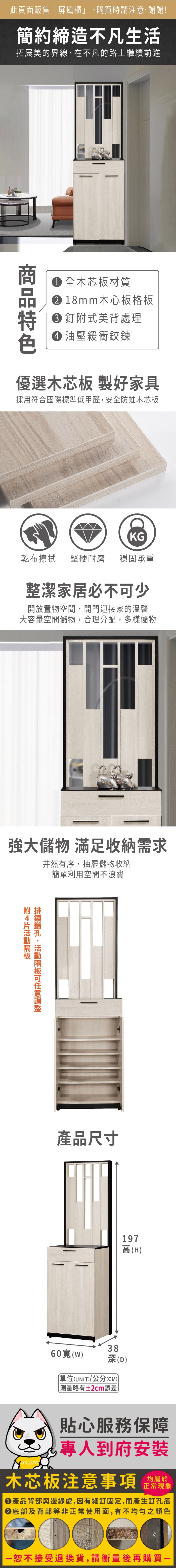 此頁面販售「屏風櫃」購買時請注意,謝謝!簡約締造不凡生活拓展美的界線,在不凡的路上繼續前進 全木芯板材質 18mm木心板格板 釘式美背處理 油壓緩衝鉸鍊優選木芯板 製好家具採用符合國際標準低甲醛,安全防蛀木芯板KG乾布 堅硬耐磨 穩固承重整潔家居必不少開放置物空間,開門迎接家的溫馨大容量空間儲物,合理分配,多樣儲物強大儲物 滿足收納需求井然有序,抽屜儲物收納簡單利用空間不浪費附,可產品尺寸197高(H60寬(W)38深(D)單位(UNIT)/公分(CM))測量略有±2cm誤差貼心服務保障專人到府安裝木芯板注意事項均屬於正常現象產品背部與邊緣處,因有細釘固定,而產生釘孔痕底部及背部等非正常使用面,有不均勻之顏色恕不接受退換貨,請衡量後再購買一