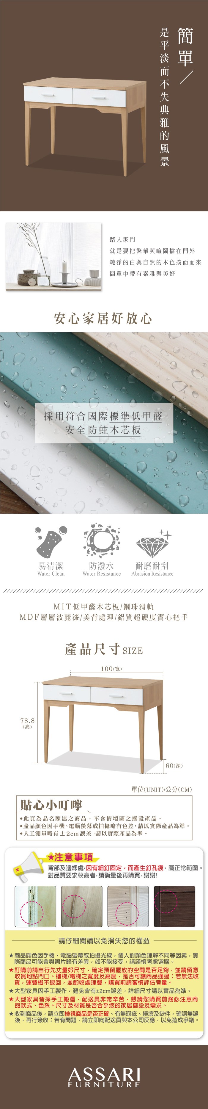 踏入家門就是要把繁華與喧鬧擋在門外純淨的白與自然的木色撲面而來簡單中帶有素雅與美好安心家居好放心採用符合國際標準低甲醛安全防蛀木芯板易清潔防潑水耐磨耐刮Water CleanWater Resistance Abrasion ResistanceMIT低甲醛木芯板鋼珠滑軌MDF層層波麗漆/美背處理/鋁質超硬度實心把手產品尺寸SIZE100(寬)78.8(高)60(深)單位(UNIT)/公分(CM)貼心小叮嚀此頁為品名陳述之商品不含情境圖之擺設產品。產品顏色因手機、電腦螢幕或拍攝略有色差,請以實際產品為準。人工測量略有±2cm誤差,請以實際產品為準。*注意事項背部及邊緣處,因有細釘固定,而產生釘孔痕,屬正常範圍。對品質要求較高者,請衡量後再購買,謝謝!請仔細閱讀以免損失您的權益商品顏色因手機、電腦螢幕或拍攝光線,個人對顏色理解不同等因素,實際商品可能會與照片略有差異,如不能接受,請謹慎考慮選購。訂購前請自行先丈量好尺寸,確定預留擺放的空間是否足夠,並請留意收貨地點門口、樓梯/電梯之寬度及高度,是否可讓商品通過;若無法收貨,運費概不退回,並酌收處理費,購買前請審慎評估考量。★大型家具因手工製作,難免會有±2cm誤差,詳細尺寸請以實品為準。★大型家具皆採手工搬運,配送員非常辛苦,懇請您購買前務必注意商品款式、色系、尺寸及材質是否合乎您的家居擺設及需求。★收到商品後,請立即檢視商品是否正確、有無瑕疵、損壞及缺件,確認無誤後,再行簽收;若有問題,請立即向配送員與本公司反應,以免造成爭議。ASSARIFURNITURE