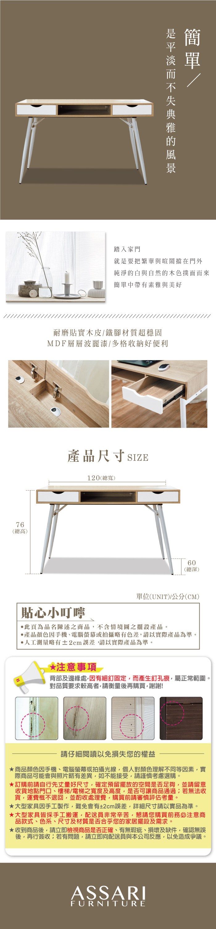 76(總高)踏入家門就是要把繁華與喧鬧擋在門外純淨的白與自然的木色撲面而來簡單中帶有素雅與美好耐磨貼實木皮鐵腳材質超穩固MDF層層波麗漆/多格收納好便利產品尺寸 SIZE120(總寬)60(總深)單位(UNIT)/(CM)貼心小叮嚀此頁為品名陳述之商品不含情境圖之擺設產品。產品顏色手機、電腦螢幕或拍攝略有色差,請以實際產品為準。人工測量略有±2cm誤差,請以實際產品為準。*注意事項背部及邊緣處,因有細釘固定,而產生釘孔痕,屬正常範圍。對品質要求較高者,請衡量後再購買,謝謝!請仔細閱讀以免損失您的權益商品顏色因手機、電腦螢幕或拍攝光線,個人對顏色理解不同等因素,實際商品可能會與照片略有差異,如不能接受,請謹慎考慮選購。訂購前請自行先丈量好尺寸,確定預留擺放的空間是否足夠,並請留意收貨地點門口、樓梯/電梯之寬度及高度,是否可讓商品通過若無法收貨,運費概不退回,並酌收處理費,購買前請審慎評估考量。大型家具因手工製作,難免會有±2cm誤差,詳細尺寸請以實品為準。★大型家具皆採手工搬運,配送員非常辛苦,懇請您購買前務必注意商品款式、色系、尺寸及材質是否合乎您的家居擺設及需求。★收到商品後,請立即檢視商品是否正確、有無瑕疵、損壞及缺件,確認無誤後,再行簽收;若有問題,請立即向配送員與本公司反應,以免造成爭議。ASSARIFURNITURE