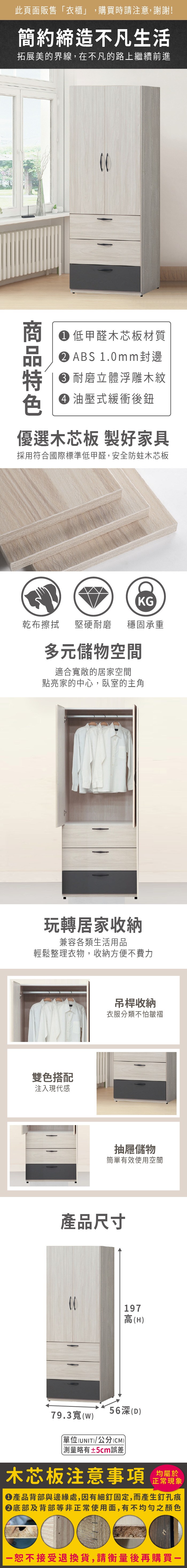 此頁面販售「衣櫃」,購買時請注意,謝謝!簡約締造不凡生活拓展美的界線,在不凡的路上繼續前進 低甲醛木芯板材質ABS 1.0mm封邊耐磨立體浮雕木紋 油壓式緩衝後優選木芯板 製好家具採用符合國際標準低甲醛,安全防蛀木芯板KG乾布擦拭堅硬耐磨 穩固承重多元儲物空間適合敞的居家空間點亮家的中心,臥室的主角玩轉居家收納兼容各類生活用品輕鬆整理衣物,收納方便不費力雙色搭配注入現代感吊桿收納衣服分類不怕皺褶抽屜儲物簡單有效使用空間產品尺寸197高(H56深(D)79.3寬()(UNIT)/公分(CM))測量略有±5cm誤差木芯板注意事項均屬於正常現象產品背部與邊緣處,因有細釘固定,而產生釘孔痕底部及背部等非正常使用面,有不均勻之顏色恕不接受退換貨,請衡量後再購買