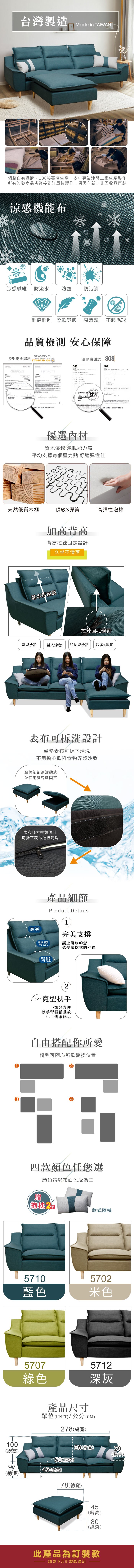 台灣製造」Made in 網路自有品牌100%臺灣生產,多年專業沙發工廠生產製作所有沙發商品皆為接到訂單後製作,保證全新,非回收品再製涼感機能布涼感纖維防潑水防塵防污漬耐磨耐刮 柔軟舒適易清潔 不起毛球品質檢測 安心保障歐盟安全CERTIFICATED-TEX®CONFIDENCE IN STANDARD 100CERTIFICATE,經歐盟認證高耐磨測試 SSOEKO-TEX GSGSSGS台灣檢驗主任TAIWAN優選內材質地優越 承載能力高平均支撐每個壓力點 舒適彈性佳天然優質木框頂級S彈簧高彈性泡棉加高背高背高拉鍊固定設計基本再加高久坐不滑落拉鍊固定設計型沙發雙人沙發 加長型沙發 沙發+腳凳表布可拆洗設計坐墊表布可拆下清洗不用擔心飲料食物弄髒沙發坐椅墊都為活動式並使用魔鬼氈固定表布後方拉鍊設計可拆下表布進行清洗產品細節Product Details完美支撐讓上班族的您感受環抱式的舒適1頭頸背腰臀腿2 寬型扶手小憩好方便讓手臂輕鬆垂放也可側躺休息自由搭配你所愛椅凳可隨心所欲變換位置4四款顏色任您選顏色請以布面色版為主贈抱枕 2款式隨機57105702藍色米色5707綠色產品尺寸5712深灰單位UNIT/公分(CM278(總寬)100(背高29(總高)(扶手)50(座深)97(座高)(總深)78(總寬)45(總高)80(總深)此產品為訂製款請見下方訂製款須知