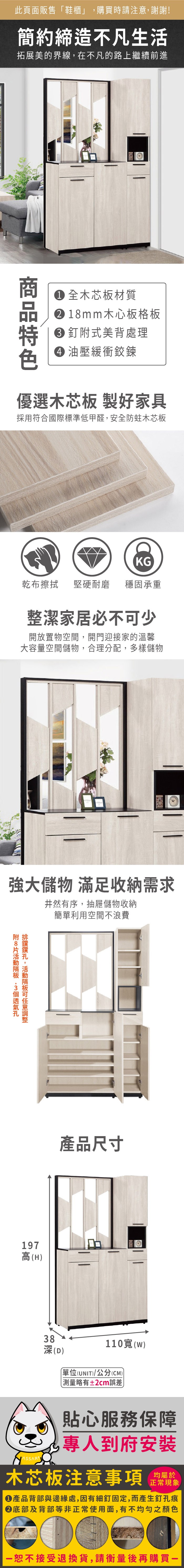 此頁面販售鞋櫃」購買時請注意,謝謝!簡約締造不凡生活拓展美的界線,在不凡的路上繼續前進 木芯板材質1mm木心板格板釘式美背處理 油壓緩衝鉸鍊優選木芯板 製好家具採用符合國際標準低甲醛,安全防蛀木芯板KG乾布擦拭堅硬耐磨 穩固承重整潔家居必不少開放置物空間,開門迎接家的溫馨大容量空間儲物,合理分配,多樣儲物強大儲物 滿足收納需求井然有序,抽屜儲物收納簡單利用空間不浪費附8,可197高(H產品尺寸38(D)110(w)(UNIT)/公分(CM))略有±2cm誤差貼心服務保障專人到府安裝木芯板注意事項均屬於正常現象產品背部與邊緣處,因有細釘固定,而產生釘孔痕底部及背部等非正常使用面,有不均勻之顏色「接受退換貨,請衡量後再購買