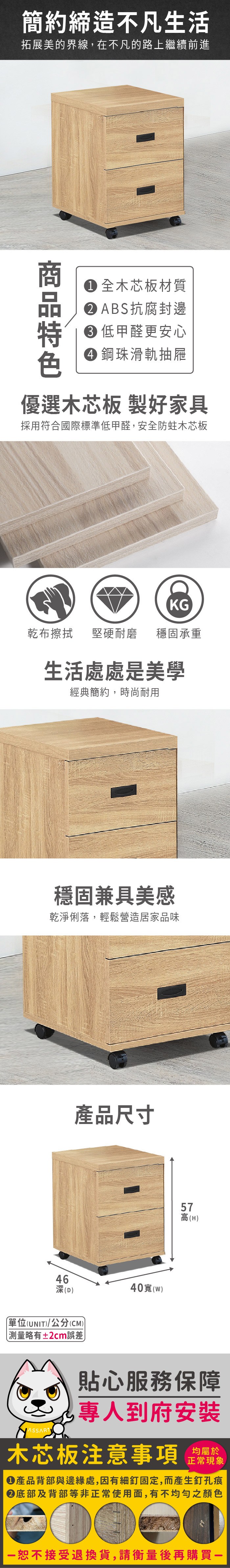簡約締造不凡生活拓展美的界線,在不凡的路上繼續前進 木芯板材質 ABS抗腐封邊低甲醛更安心 鋼珠滑軌抽屜優選木芯板 製好家具採用符合國際標準低甲醛,安全防蛀木芯板KG乾布擦拭堅硬耐磨穩固承重生活處處是美學經典簡約,時尚耐用穩固兼具美感乾淨俐落,輕鬆營造居家品味產品尺寸4640(深(D單位(UNIT)/公分(CM))略有±2cm誤差57)高(H)貼心服務保障專人到府安裝木芯板注意事項 正常現象產品背部與邊緣處,因有細釘固定,而產生釘孔痕底部及背部等非正常使用面,有不均勻之顏色恕不接受退換貨,請衡量後再購買一