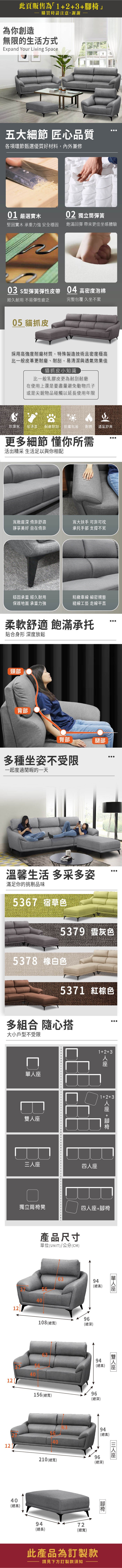 此頁販售為23為你創造購買時請注意,謝謝無限的生活方式Expand Your Living Space五大細節 匠心品質各項環節甄選優質好材料,內外兼修01 嚴選實木02 獨立筒彈簧堅固實木 承重力強 安全穩固飽滿回彈 帶來更佳坐感體驗03 s型彈簧彈性皮帶 04 高密度泡棉經久耐用 不易彈性疲乏完整包覆 久坐不累05 貓抓皮採用高強度耐磨材質,特殊製造技術且密度極高比一般皮革更耐磨、耐刮,易清潔與透氣效果佳貓抓皮小知識比一般乳膠皮更為耐刮耐磨在使用上還是要盡量避免動物爪子或是尖銳物品碰觸以延長使用年限防潑水耐磨耐刮 防霉抗菌耐燃 透氣舒爽更多細節 懂你所需活出精采 生活足以與你相配寬敞深 倚靠舒適靜享美好 自在倚靠寬大扶手 可靠可枕承托手部 支撐不累穩固承重 經久耐用保護地面 承重力強精緻車線 細密規整縫線工藝 走線平直柔軟舒適 飽滿承托貼合身形 深度放鬆頸部背部臀部腿部多種坐姿不受限一起度過閒暇的一天溫馨生活 多采多姿滿足你的挑剔品味5367 宿草色5379 灰色5378 白色5371 紅棕色多組合 隨心搭大小戶型不受限雙三12+3人1+2+3四人座人座 +獨立筒椅凳四人座+腳椅產品尺寸單位(UNIT)/公分(CM)6394(總高)4012108(總寬)4012156 (總寬)4012210 (總寬)40(總高)96(總深)單人座94(總高)96(總深)座6394(總高)9472(總長)(總寬)96(總深)腳椅此產品為訂製款請見下方訂製款須知座