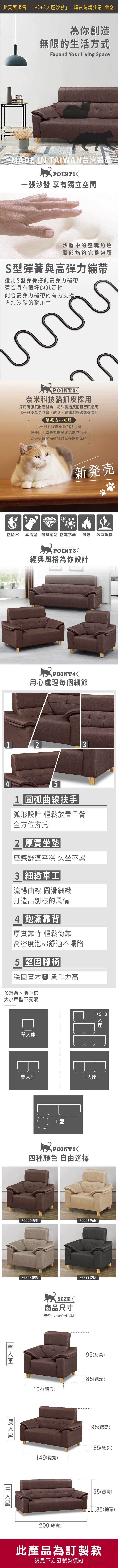 為你創造無限的生活方式Expand Your Living SpaceMADE IN TAIWAN台灣製造一張沙發 享有獨立空間沙發中的靈魂角色臀部能夠完整包覆S型彈簧與高彈力繃帶選用S型彈簧搭配高彈力繃帶彈簧具有很好的減震性配合高彈力繃帶的有力支撑增加沙發的耐用性POINT奈米科技貓抓皮採用採用高強度耐磨材質,特殊製造技 且密度極高比一般皮革更耐磨、耐刮,易清潔與透氣效果佳貓抓皮小知識比一般乳膠皮更為耐刮耐磨在使用上還是要盡量避免動物爪子或是尖銳物品碰觸以延長使用年限新発売防潑水 易清潔 耐磨耐刮防霉抗菌 耐燃透氣舒爽POINT3經典風格為你設計POINT4用心處理每個細節2341 圓弧曲線扶手弧形設計 輕鬆放置手臂全方位撐托2 厚實坐墊感舒適平穩 久坐不累 車工流暢曲線 圓滑細緻打造出別樣的風情4 飽滿靠背厚實靠背 輕鬆倚靠高密度泡棉舒適不塌陷5 堅固腳椅穩固實木腳 承重力高多組合、隨心搭大小戶型不受限雙L型1+2+3人座POINT5四種顏色 自由選擇#6606深咖#6601奶茶|單人座#6605淺咖座|三人座SIZE商品尺寸單位UNIT)/公分(CM)104(總寬)#6611深灰95(總高)80(總深)95(總高)149(總寬)80(總深)200(總寬)95(總高)80(總深)此產品為訂製款請見下方訂製款須知