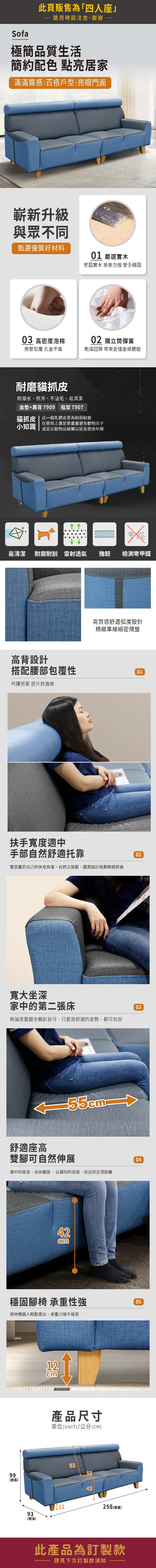 Sofa此頁販售為「四人座購買時請注意,謝謝極簡品質生活簡約配色 點亮居家滿滿質感百搭戶型|亮眼門面嶄新升級與眾不同甄選優質好材料01 嚴選實木堅固實木 承重力強 安全穩固03 高密度泡棉02 獨立筒彈簧完整包覆 久坐不累飽滿回彈 帶來更佳坐感體驗耐磨貓抓皮防潑水、抗污、不沾毛、易清潔坐墊+靠背7909 框架7907貓抓皮 | 比一般乳膠皮更為耐刮耐磨在使用上還是要盡量避免動物爪子小知識 或是尖銳物品碰觸以延長使用年限甲醛易清潔 耐磨耐刮 雷射透氣強韌檢測零甲醛高背設計高質感舒適弧度設計精緻車線細密規整搭配腰部包覆性01呵護勞累 提升舒適感扶手寬度適中手部自然舒適托靠營造屬於自己的休息角落,自然又放鬆,圓潤設計倚靠瞬感舒適02寬大坐深家中的第二張床無論是盤腿坐躺皆可,只要是舒適的姿勢,都可包容03舒適座高雙腳可自然伸展適中的座高,自由擺放,以親切的高度,拉近的交流距離4204穩固腳椅 承重性強掃地機器人輕鬆進出,承重力強不搖晃0512cm產品尺寸單位(UNIT)/公分(CM)99(總高)631293(總深)42252 (總寬)此產品為訂製款請見下方訂製款須知