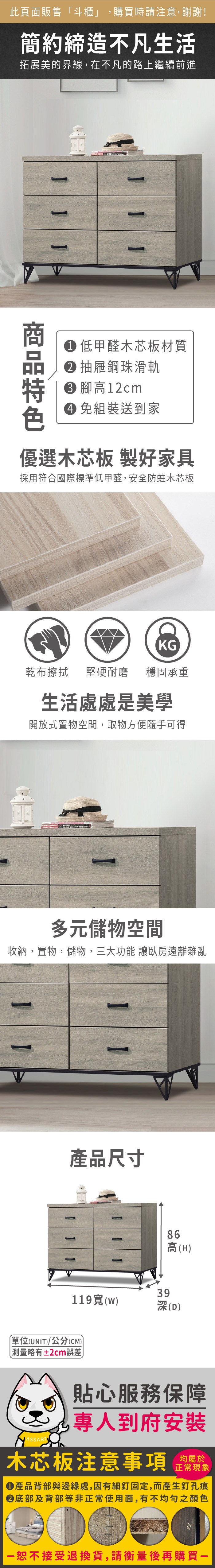 此頁面販售斗櫃」,購買時請注意,謝謝!簡約締造不凡生活拓展美的界線,在不凡的路上繼續前進 低甲醛木芯板材質抽屜鋼珠滑軌 高12cm 組裝送到家優選木芯板 製好家具採用符合國際標準低甲醛,安全防蛀木芯板乾布擦拭堅硬耐磨KG穩固承重生活處處是美學開放式置物空間,取物方便隨手可得多元儲物空間收納,置物,儲物,三大功能 讓臥房遠離雜亂產品尺寸119(w單位(UNIT)/公分(CM))「略有±2cm誤差86高(H)39深(D)貼心服務保障專人到府安裝均屬於木芯板注意事項正常現象產品背部與邊緣處,因有細釘固定,而產生釘孔痕底部及背部等非正常使用面,有不均勻之顏色恕不接受退換貨,請衡量後再購買