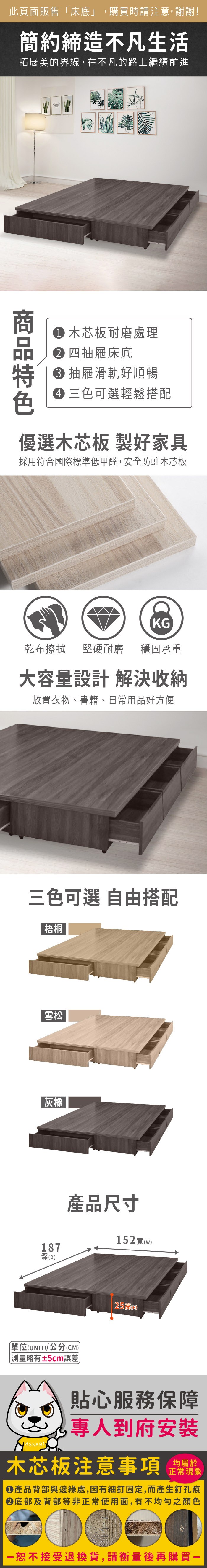 此頁面販售「床底」購買時請注意,謝謝!簡約締造不凡生活拓展美的界線,在不凡的路上繼續前進 木芯板耐磨處理 四抽屜床底 抽屜滑軌好順暢 三色可選輕鬆搭配優選木芯板 製好家具採用符合國際標準低甲醛,安全防蛀木芯板KG乾布擦拭堅硬耐磨 穩固承重大容量設計 解決收納放置衣物、書籍、日常用品好方便三色可選 自由搭配梧桐雪松灰橡187深D產品尺寸152寬(w單位(UNIT)/公分(CM))測量略有±5cm誤差25 ()貼心服務保障,到府安裝木芯板注意事項均屬於正常現象產品背部與邊緣處,因有細釘固定,而產生釘孔痕底部及背部等非正常使用面,有不均勻之顏色恕不接受退換貨,請衡量後再購買一