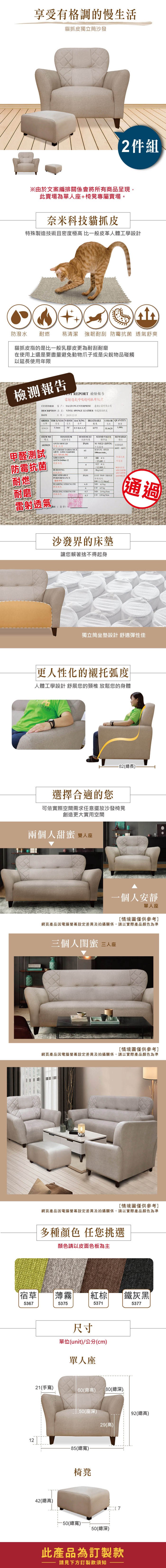 享受有格調的慢生活貓抓獨立筒沙發2件組※由於文案編排關係會將所有商品呈現,此賣場為單人座椅凳專屬賣場。奈米科技貓抓皮殊製造技術且密度極高 比一般皮革人體工學設計防潑水 耐燃 易清潔 強韌耐刮 抗菌 舒爽貓抓皮指的是比一般乳膠皮更為耐刮耐磨在使用上還是要盡量避免動物爪子或是尖銳物品碰觸以延長使用年限檢測報告 REPORT 檢驗報告雷射呼吸超耐抓布紋皮CUSTOMER客戶 TAIJIANG ENTERPRISE 臺灣企業有限公司DESCRIPTION 品名 VINYL SPONGE LEATHER 軟皮DATE日期:20151215ORDER THICKNESS WIDTH BACKING訂單厚度BREATHABLE COLOR QUANTITY透氣數量83902954 特多龍起毛布0375  NOTESTESULT項標準STAND VALUE備註REMARKSANTI-MOULDPASSNO  GROWING6839029防霉抗菌甲醛測試防霉抗菌FLAMERETARDAMCE65BURNING SPEEDARTC  MVSS-ABRASIONASTM D4966-12+ 412.800BURSTING/耐燃BREATHABLEPERFORMANCEPASS PASS  燈箱透氣呼吸100 TEARING STRENGTHMD  CD 45 耐磨PEELING STRENGTHMD  /4.5CD  kg/m通過雷射透氣RE(簽章 :沙發界的床墊讓您賴著捨不得起身獨立筒坐墊設計舒適彈性佳更人性化的襯托弧度人體工學設計 舒展您的頸椎 放鬆您的身體ASSARI選擇合適的您-82(總長)可依實際空間需求任意擺放沙發椅凳創造更大實用空間兩個人甜蜜 雙人座一個人安靜單人座情境圖僅供參考]網頁產品因電腦螢幕設定差異及拍攝關係,請以實際產品為準三個人閨蜜 三人座[情境圖僅供參考]網頁產品因電腦螢幕設定差異及拍攝關係,請以實際產品顏色為準[情境圖僅供參考]網頁產品因電腦螢幕設定差異及拍攝關係,請以實際產品顏色為準多種顏色 任您挑選顏色請以皮面色板為主宿草薄霧棕|鐵灰黑536753755371537712尺寸單位(unit)/公分(cm)單人座21(手寬)60(背高) 80(總深)42(總高)_50(座深)92(總高)29(高)-85(總寬)椅凳-50(總寬)50(總深)此產品為訂製款請見下方訂製款須知