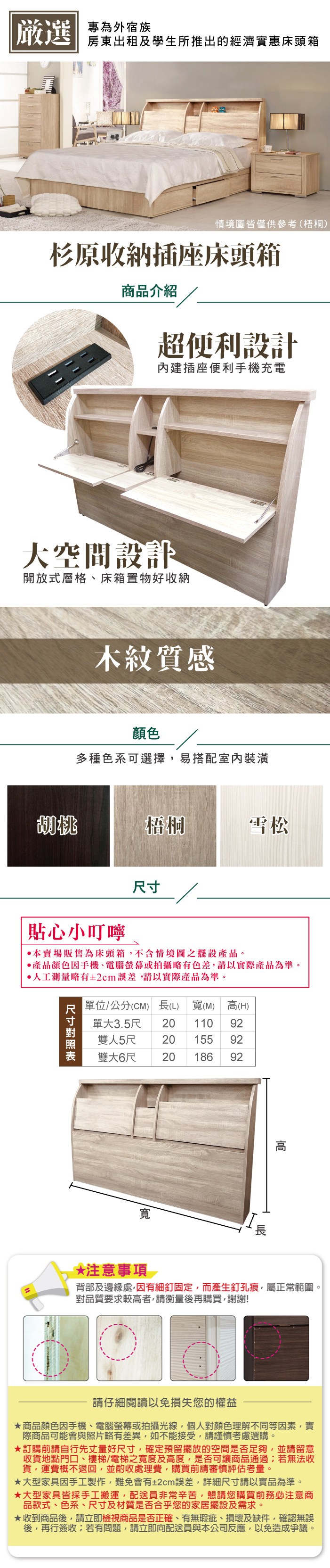 嚴選 專為外宿族房東出租及學生所推出的經濟實惠床頭箱情境圖皆僅供 (梧桐)杉原收納插座床頭箱商品介紹超便利設計內建插座便利手機充電大空間設計開放式層格、床箱置物好收納木紋質感顏色多種色系可選擇易搭配室內裝潢胡桃梧桐雪松貼心小叮嚀本賣場販售為床頭箱不含情境圖之擺設產品。產品顏色手機、電腦螢幕或拍攝略有色差請以實際產品為準。人工測量略有±2cm誤差請以實際產品為準。尺寸單位/公分(CM) 長(L) 寬(M) 高(H)單大3.5尺 20 110 9220 155 92雙人5尺雙大6尺20 186 92寬*注意事項 背部及邊緣處,因有細釘固定,而產生釘孔痕,屬正常範圍。對品質要求較高者,請衡量後再購買,謝謝!請仔細閱讀以免損失您的權益商品顏色因手機、電腦螢幕或拍攝光線,個人對顏色理解不同等因素,實際商品可能會與照片略有差異,如不能接受,請謹慎考慮選購。訂購前請自行先丈量好尺寸,確定預留擺放的空間是否足夠,並請留意收貨地點門口、樓梯/電梯之寬度及高度,是否可讓商品通過;若無法收貨,運費概不退回,並酌收處理費,購買前請審慎評估考量。大型家具因手工製作,難免會有±2cm誤差,詳細尺寸請以實品為準。★大型家具皆採手工搬運,配送員非常辛苦,懇請您購買前務必注意商品款式、色系、尺寸及材質是否合乎您的家居擺設及需求。★收到商品後,請立即檢視商品是否正確、有無瑕疵、損壞及缺件,確認無誤後,再行簽收;若有問題,請立即向配送員與本公司反應,以免造成爭議。