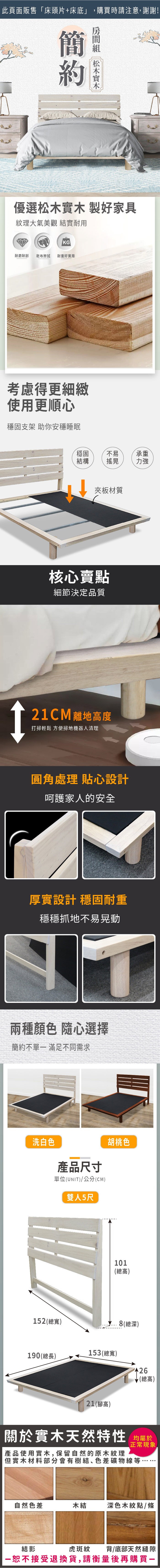 此頁面販售床頭片+床底」,購買時請注意,謝謝!簡 優選松木實木製好家具紋理大氣美觀 結實耐用KG耐磨耐刮乾布擦拭耐重好實用考慮得更細緻使用更順心穩固支架 助你安穩睡眠穩固不易承重結構搖晃力強夾板材質核心賣點細節決定品質2CM 離地高度打掃輕鬆 方便掃地機器人清理1圓角處理 貼心設計呵護家人的安全厚實設計 穩固耐重穩穩抓地不易晃動兩種顏色 隨心選擇簡約不單 滿足不同需求洗白色產品尺寸單位(UNIT)/公分(CM)雙人5尺胡桃色152(總寬)101(總高)8(總深)190(總長)153(總寬)(總高)21(高)關於實木天然特性 均產品使用實木,保留自然的原木紋理正常現象「但實木材料部分會有樹結、色差礦物線等自然色差木結深色木紋點/條結影虎斑紋背/底部天然縫隙恕不接受退換貨,請衡量後再購買