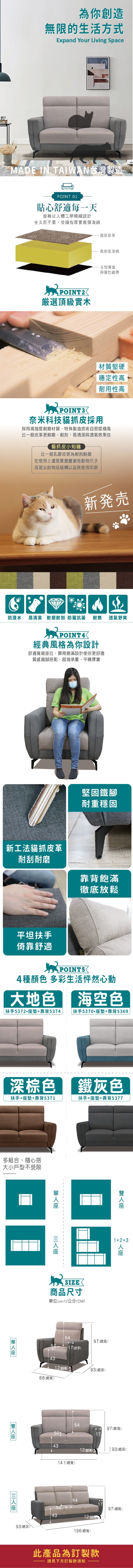 為你創造無限的生活方式Expand Your Living Space IN TAIWAN台灣製造POINT 01貼心舒適每一天椅以體工學精細設計坐久而不累、並擁有厚實高彈海綿POINT2選頂級實木貓抓皮革·高密度泡棉S型彈簧與彈性織帶材質堅硬穩定性高耐用性高POINT3奈米科技貓抓皮採用採用高強度耐磨材質,特殊製造技術且密度極高比一般皮革更耐磨、耐刮,易清潔與透氣效果佳貓抓皮小知識比一般乳膠皮更為耐刮耐磨在使用上還是要盡量避免動物爪子或是尖銳物品碰觸以延長使用年限防潑水新発売易清潔 耐磨耐刮 防霉抗菌 耐燃POINT經典風格為你設計舒適寬敞位,靠背飽滿設計使你更舒適質感鐵搭配,超強承重、平穩厚實透氣舒爽堅固鐵腳耐重穩固新工法貓抓皮革耐刮耐磨靠背飽滿徹底放鬆平坦扶手倚靠舒適POINT54種 多彩生活怦然心動大地色 海空色 扶手墊靠背5374  扶手墊+靠背5369深棕色 鐵灰色扶手+墊+靠背5371扶手+墊+靠背5377多組合、隨心搭大小戶型不受限座座座座1+2+3人座座 SIZE商品尺寸單位(UNIT)/公分(CM)6497(總高)5017(扶手)4312(腳高)93(總深)88(總寬)93(總深)6445097(總高)174312(腳高)93(總深)141(總寬)64504312 (腳高196(總寬)此產品為訂製款請見下方訂製款須知97(總高)