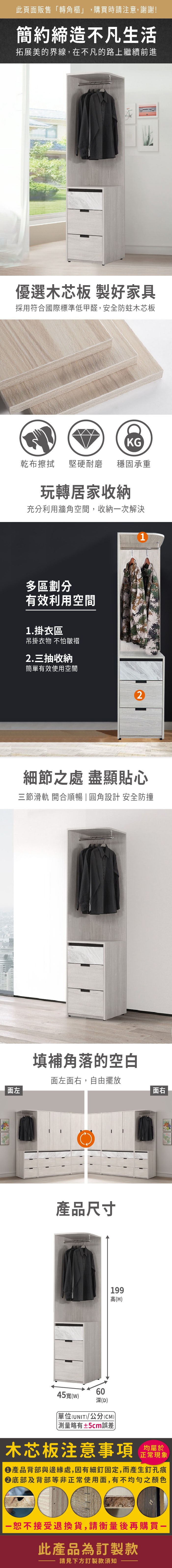 此頁面販售「轉角櫃」,購買時請注意,謝謝!簡約締造不凡生活拓展美的界線,在不凡的路上繼續前進優選木芯板 製好家具採用符合國際標準低甲醛,安全防蛀木芯板面左KG乾布擦拭堅硬耐磨 穩固承重玩轉居家收納充分利用牆角空間,收納次解決多區劃分有效利用空間1.掛衣區吊掛衣物 不怕皺褶2.三抽收納簡單有效使用空間21細節之處 盡顯貼心三節滑軌 開合順暢  圓角設計 安全防撞填補角落的空白面左面右,自由擺放產品尺寸199高(H)45寬()60深(D)單位(UNIT)/公分(CM))略有±5cm誤差面右木芯板注意事項均屬於正常現象產品背部與邊緣處,因有細釘固定,而產生釘孔痕底部及背部等非正常使用面,有不均勻之顏色恕不接受退換貨,請衡量後再購買一此產品為訂製款請見下方訂製款須知