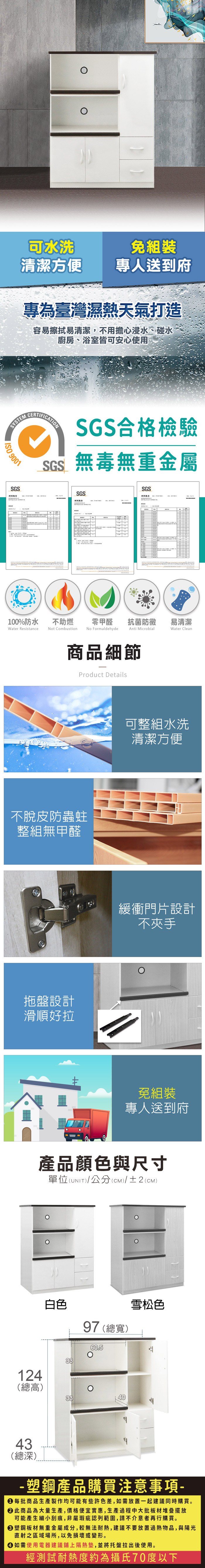 可水洗免組裝清潔方便專人送到府專為臺灣濕熱天氣打造容易擦拭易清潔,不用擔心浸水、碰水廚房、浴室皆可安心使用SYSTEM 9001SGS SGS合格檢驗SGS無毒無重金屬SGS報告SGS測試報告100%防水Water Resistance不助燃Not Combustion零甲醛抗菌防黴易清潔No FormaldehydeAnti MicrobialWater Clean商品細節Product Details不脫皮防蟲蛀整組無甲醛拖盤設計滑順好拉可整組水洗清潔方便緩衝門片設計不夾手免組裝專人送到府產品顏色與尺寸單位(UNIT/公分(cm)/±2()白色3397 (總寬)60.5雪松色124(總高)334043(總深)-塑鋼產品購買注意事項- 每批商品生產製作均可能有些許色差,如需放置一起建議同時購買。此商品為大量生產,價格便宜實惠,生產過程中大批板材堆疊擺放可能產生細小刮痕,非屬瑕疵認列範圍,請不介意者再行購買。塑鋼板材無重金屬成分,較無法耐熱,建議不要放置過熱物品,與陽光直射之區域場所,以免損壞或變形。 如需使用電器建議鋪上隔熱墊,並將托盤拉出後使用。經測試耐熱度約為攝氏70度以下
