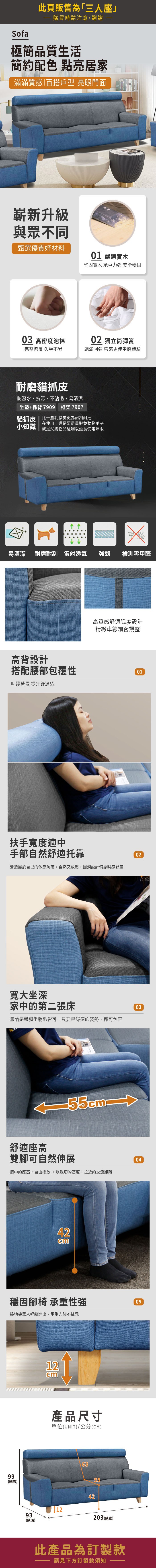 Sofa此頁販售為「三人座購買時請注意,謝謝極簡品質生活簡約配色 點亮居家滿滿質感百搭戶型|亮眼門面嶄新升級與眾不同甄選優質好材料01 嚴選實木堅固實木 承重力強 安全穩固03 高密度泡棉02 獨立筒彈簧完整包覆 久坐不累飽滿回彈 帶來更佳坐感體驗耐磨貓抓皮防潑水、抗污、不沾毛、易清潔坐墊+靠背7909 框架7907貓抓皮 | 比一般乳膠皮更為耐刮耐磨在使用上還是要盡量避免動物爪子小知識 或是尖銳物品碰觸以延長使用年限甲醛易清潔 耐磨耐刮 雷射透氣強韌檢測零甲醛高背設計高質感舒適弧度設計精緻車線細密規整搭配腰部包覆性01呵護勞累 提升舒適感扶手寬度適中手部自然舒適托靠營造屬於自己的休息角落,自然又放鬆,圓潤設計倚靠瞬感舒適02寬大坐深家中的第二張床無論是盤腿坐躺皆可,只要是舒適的姿勢,都可包容03舒適座高雙腳可自然伸展適中的座高,自由擺放,以親切的高度,拉近的交流距離4204穩固腳椅 承重性強掃地機器人輕鬆進出,承重力強不搖晃0599(總高)12cm產品尺寸單位(UNIT)/公分(CM)1293(總深)42203(總寬)此產品為訂製款請見下方訂製款須知